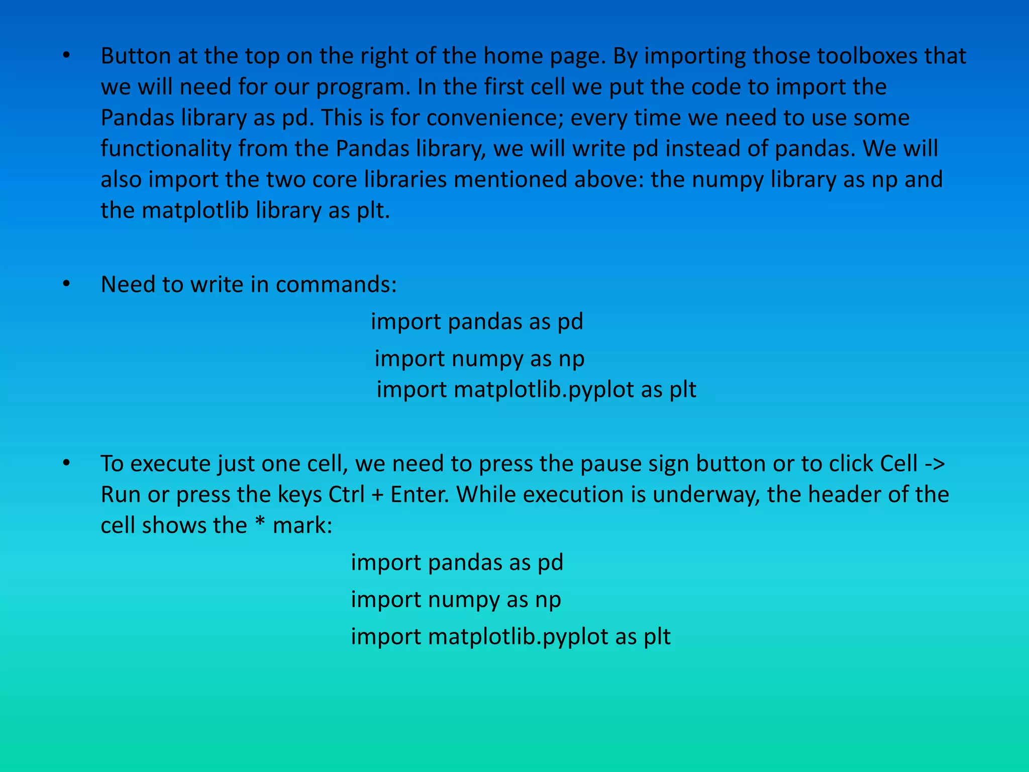 • Button at the top on the right of the home page. By importing those toolboxes that
we will need for our program. In the first cell we put the code to import the
Pandas library as pd. This is for convenience; every time we need to use some
functionality from the Pandas library, we will write pd instead of pandas. We will
also import the two core libraries mentioned above: the numpy library as np and
the matplotlib library as plt.
• Need to write in commands:
import pandas as pd
import numpy as np
import matplotlib.pyplot as plt
• To execute just one cell, we need to press the pause sign button or to click Cell ->
Run or press the keys Ctrl + Enter. While execution is underway, the header of the
cell shows the * mark:
import pandas as pd
import numpy as np
import matplotlib.pyplot as plt
 