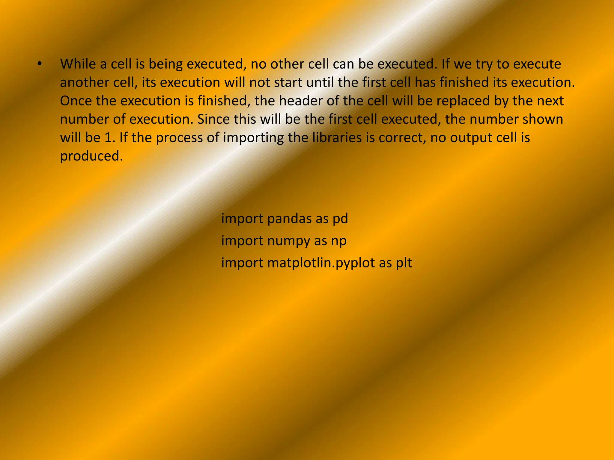 • While a cell is being executed, no other cell can be executed. If we try to execute
another cell, its execution will not start until the first cell has finished its execution.
Once the execution is finished, the header of the cell will be replaced by the next
number of execution. Since this will be the first cell executed, the number shown
will be 1. If the process of importing the libraries is correct, no output cell is
produced.
import pandas as pd
import numpy as np
import matplotlin.pyplot as plt
 