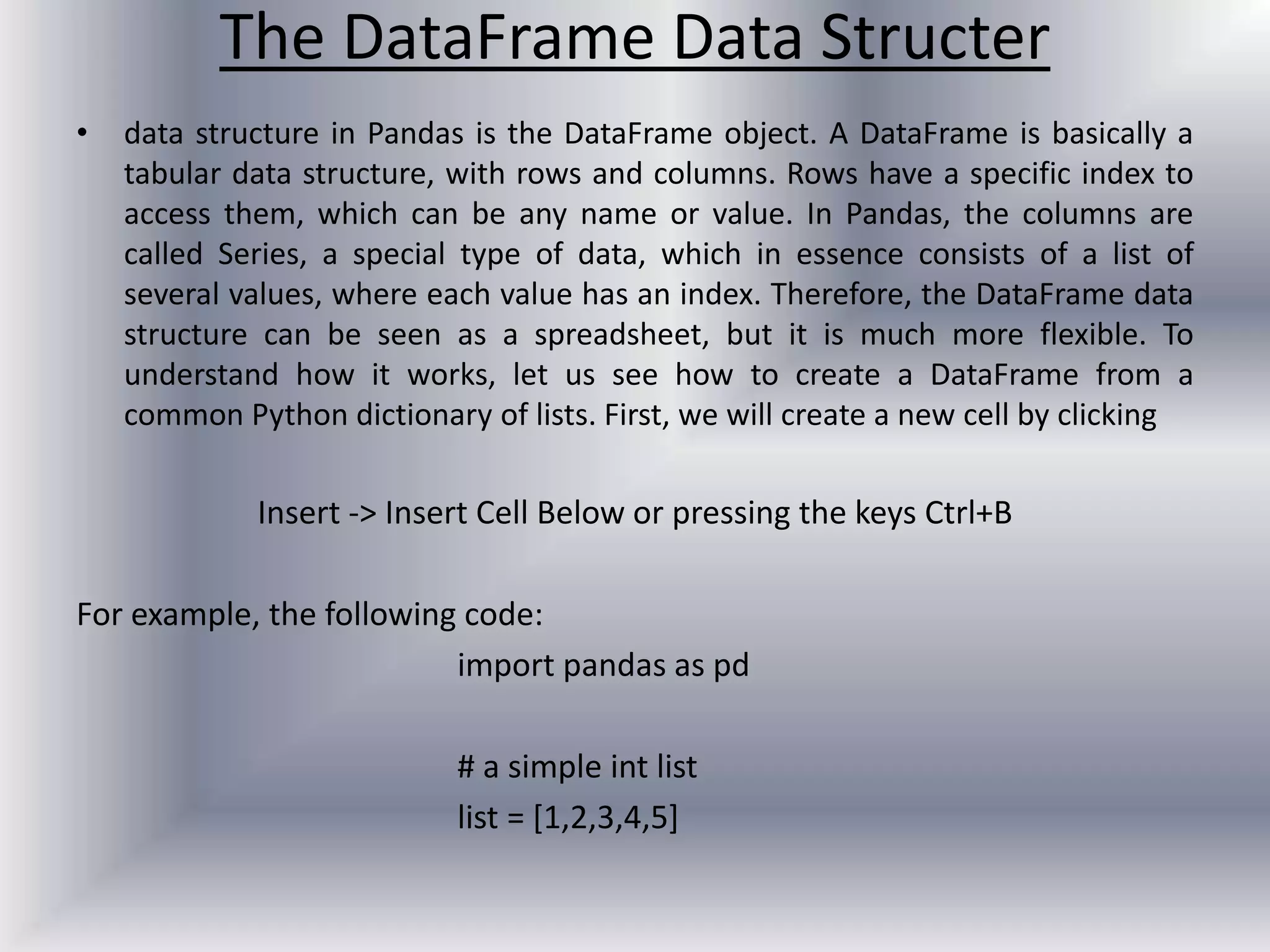 The DataFrame Data Structer
• data structure in Pandas is the DataFrame object. A DataFrame is basically a
tabular data structure, with rows and columns. Rows have a specific index to
access them, which can be any name or value. In Pandas, the columns are
called Series, a special type of data, which in essence consists of a list of
several values, where each value has an index. Therefore, the DataFrame data
structure can be seen as a spreadsheet, but it is much more flexible. To
understand how it works, let us see how to create a DataFrame from a
common Python dictionary of lists. First, we will create a new cell by clicking
Insert -> Insert Cell Below or pressing the keys Ctrl+B
For example, the following code:
import pandas as pd
# a simple int list
list = [1,2,3,4,5]
 