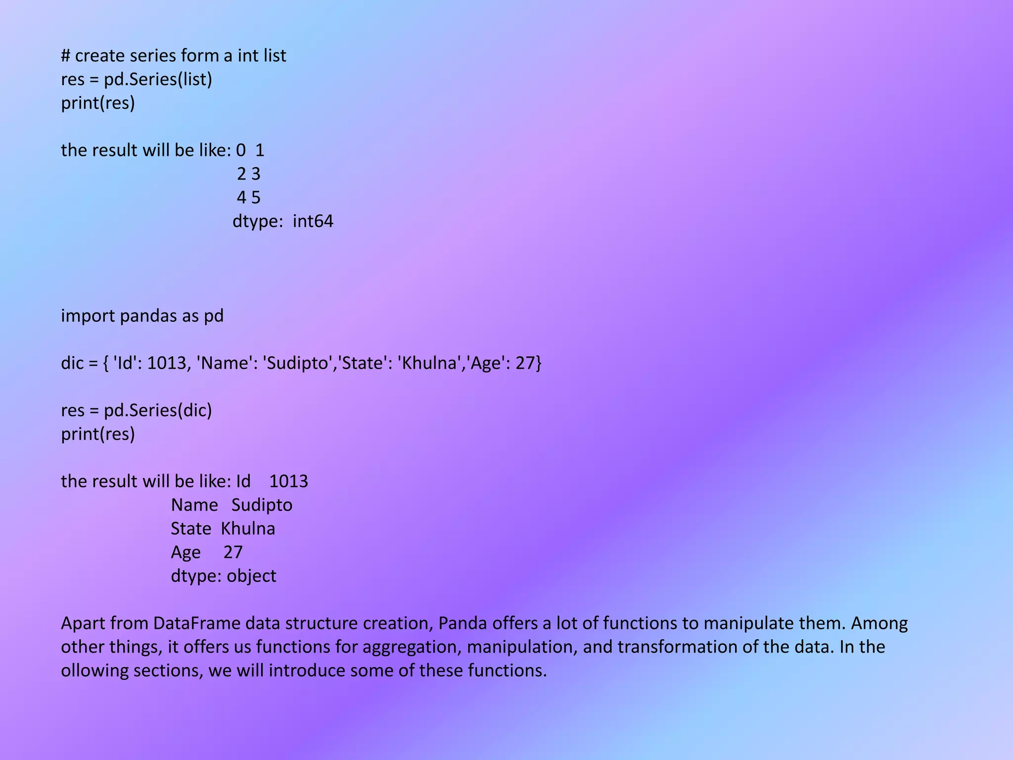 # create series form a int list
res = pd.Series(list)
print(res)
the result will be like: 0 1
2 3
4 5
dtype: int64
import pandas as pd
dic = { 'Id': 1013, 'Name': 'Sudipto','State': 'Khulna','Age': 27}
res = pd.Series(dic)
print(res)
the result will be like: Id 1013
Name Sudipto
State Khulna
Age 27
dtype: object
Apart from DataFrame data structure creation, Panda offers a lot of functions to manipulate them. Among
other things, it offers us functions for aggregation, manipulation, and transformation of the data. In the
ollowing sections, we will introduce some of these functions.
 