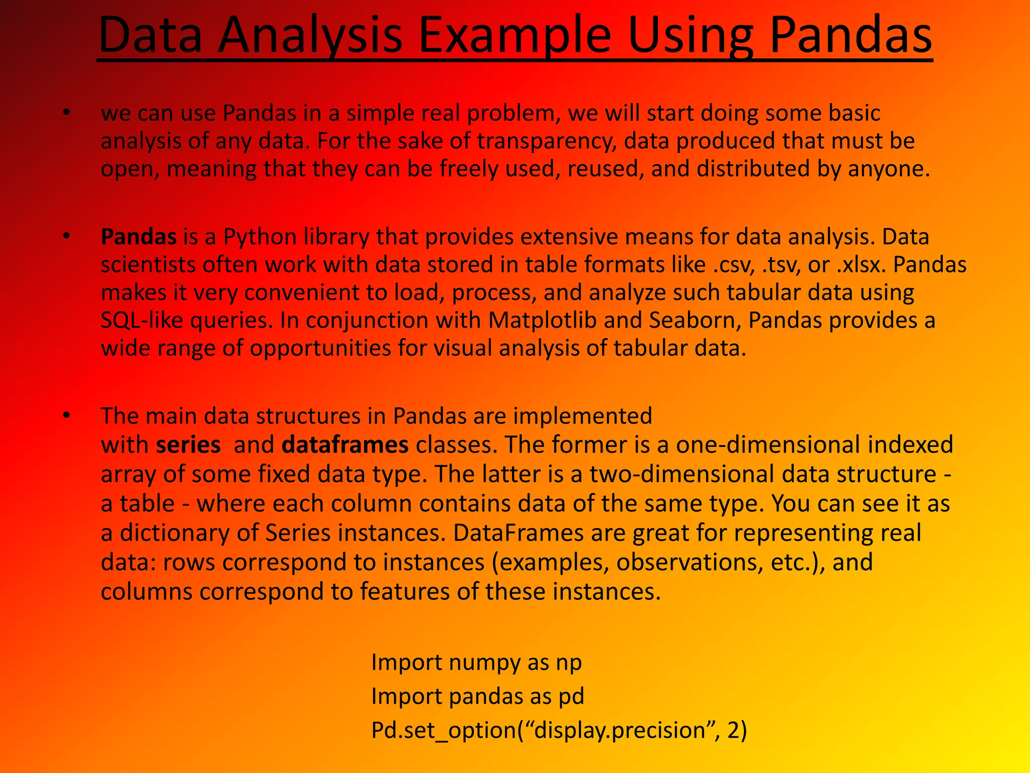Data Analysis Example Using Pandas
• we can use Pandas in a simple real problem, we will start doing some basic
analysis of any data. For the sake of transparency, data produced that must be
open, meaning that they can be freely used, reused, and distributed by anyone.
• Pandas is a Python library that provides extensive means for data analysis. Data
scientists often work with data stored in table formats like .csv, .tsv, or .xlsx. Pandas
makes it very convenient to load, process, and analyze such tabular data using
SQL-like queries. In conjunction with Matplotlib and Seaborn, Pandas provides a
wide range of opportunities for visual analysis of tabular data.
• The main data structures in Pandas are implemented
with series and dataframes classes. The former is a one-dimensional indexed
array of some fixed data type. The latter is a two-dimensional data structure -
a table - where each column contains data of the same type. You can see it as
a dictionary of Series instances. DataFrames are great for representing real
data: rows correspond to instances (examples, observations, etc.), and
columns correspond to features of these instances.
Import numpy as np
Import pandas as pd
Pd.set_option(“display.precision”, 2)
 
