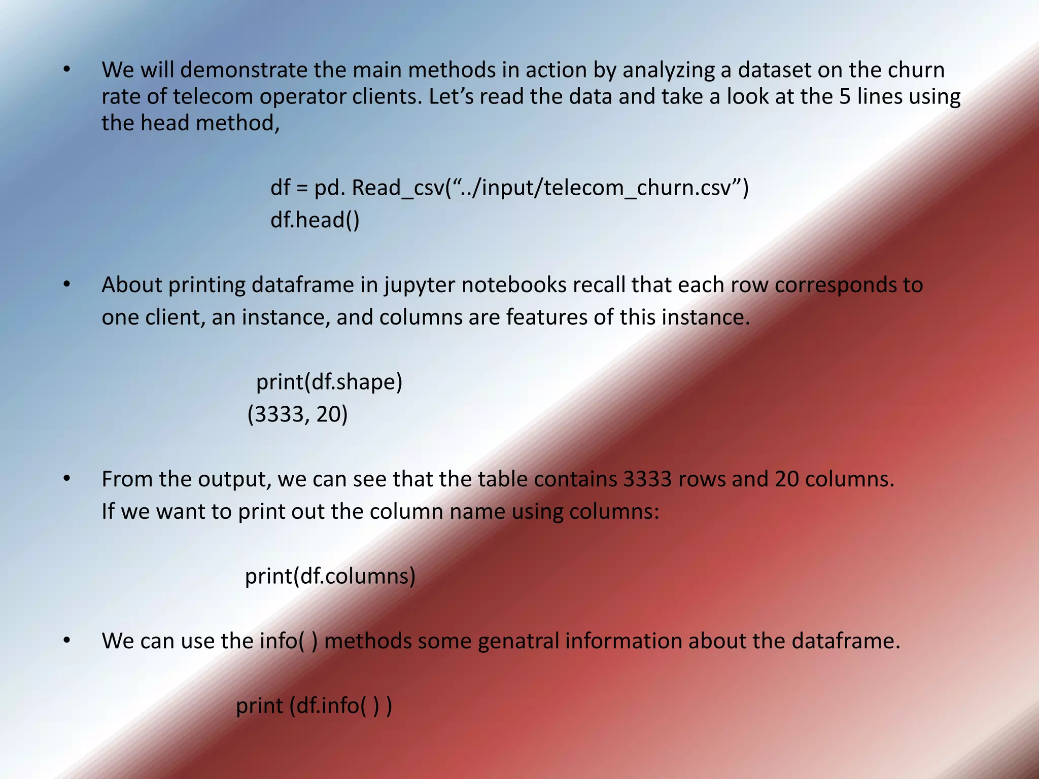 • We will demonstrate the main methods in action by analyzing a dataset on the churn
rate of telecom operator clients. Let’s read the data and take a look at the 5 lines using
the head method,
df = pd. Read_csv(“../input/telecom_churn.csv”)
df.head()
• About printing dataframe in jupyter notebooks recall that each row corresponds to
one client, an instance, and columns are features of this instance.
print(df.shape)
(3333, 20)
• From the output, we can see that the table contains 3333 rows and 20 columns.
If we want to print out the column name using columns:
print(df.columns)
• We can use the info( ) methods some genatral information about the dataframe.
print (df.info( ) )
 