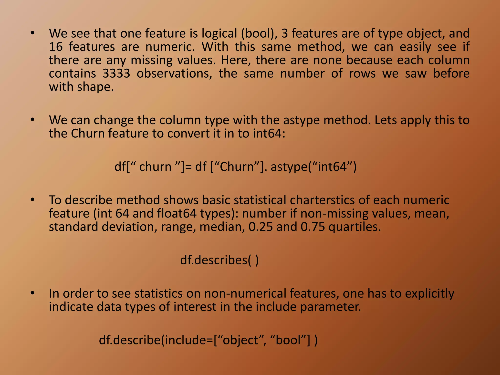 • We see that one feature is logical (bool), 3 features are of type object, and
16 features are numeric. With this same method, we can easily see if
there are any missing values. Here, there are none because each column
contains 3333 observations, the same number of rows we saw before
with shape.
• We can change the column type with the astype method. Lets apply this to
the Churn feature to convert it in to int64:
df[“ churn ”]= df [“Churn”]. astype(“int64”)
• To describe method shows basic statistical charterstics of each numeric
feature (int 64 and float64 types): number if non-missing values, mean,
standard deviation, range, median, 0.25 and 0.75 quartiles.
df.describes( )
• In order to see statistics on non-numerical features, one has to explicitly
indicate data types of interest in the include parameter.
df.describe(include=[“object”, “bool”] )
 