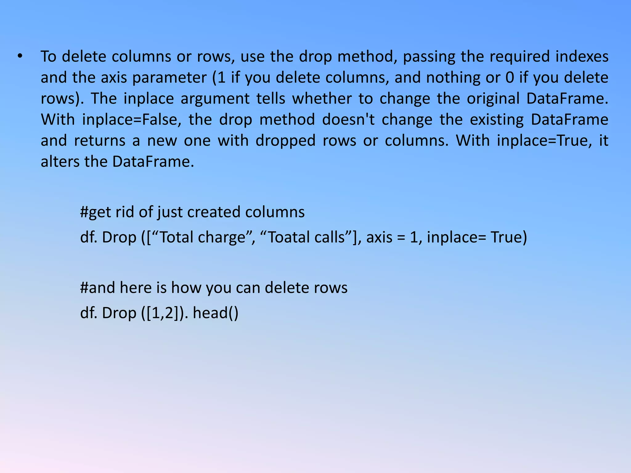 • To delete columns or rows, use the drop method, passing the required indexes
and the axis parameter (1 if you delete columns, and nothing or 0 if you delete
rows). The inplace argument tells whether to change the original DataFrame.
With inplace=False, the drop method doesn't change the existing DataFrame
and returns a new one with dropped rows or columns. With inplace=True, it
alters the DataFrame.
#get rid of just created columns
df. Drop ([“Total charge”, “Toatal calls”], axis = 1, inplace= True)
#and here is how you can delete rows
df. Drop ([1,2]). head()
 