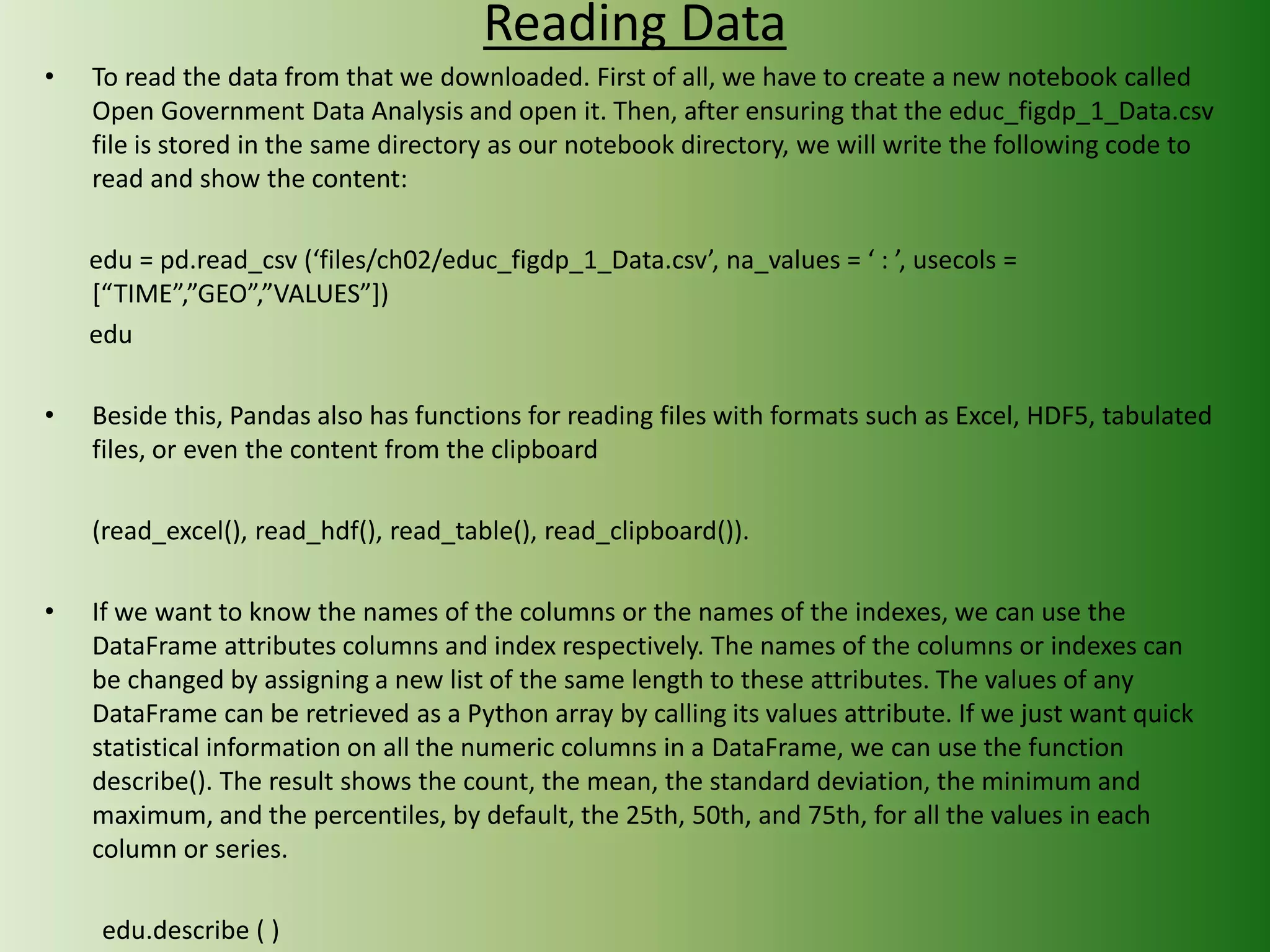 Reading Data
• To read the data from that we downloaded. First of all, we have to create a new notebook called
Open Government Data Analysis and open it. Then, after ensuring that the educ_figdp_1_Data.csv
file is stored in the same directory as our notebook directory, we will write the following code to
read and show the content:
edu = pd.read_csv (‘files/ch02/educ_figdp_1_Data.csv’, na_values = ‘ : ’, usecols =
[“TIME”,”GEO”,”VALUES”])
edu
• Beside this, Pandas also has functions for reading files with formats such as Excel, HDF5, tabulated
files, or even the content from the clipboard
(read_excel(), read_hdf(), read_table(), read_clipboard()).
• If we want to know the names of the columns or the names of the indexes, we can use the
DataFrame attributes columns and index respectively. The names of the columns or indexes can
be changed by assigning a new list of the same length to these attributes. The values of any
DataFrame can be retrieved as a Python array by calling its values attribute. If we just want quick
statistical information on all the numeric columns in a DataFrame, we can use the function
describe(). The result shows the count, the mean, the standard deviation, the minimum and
maximum, and the percentiles, by default, the 25th, 50th, and 75th, for all the values in each
column or series.
edu.describe ( )
 