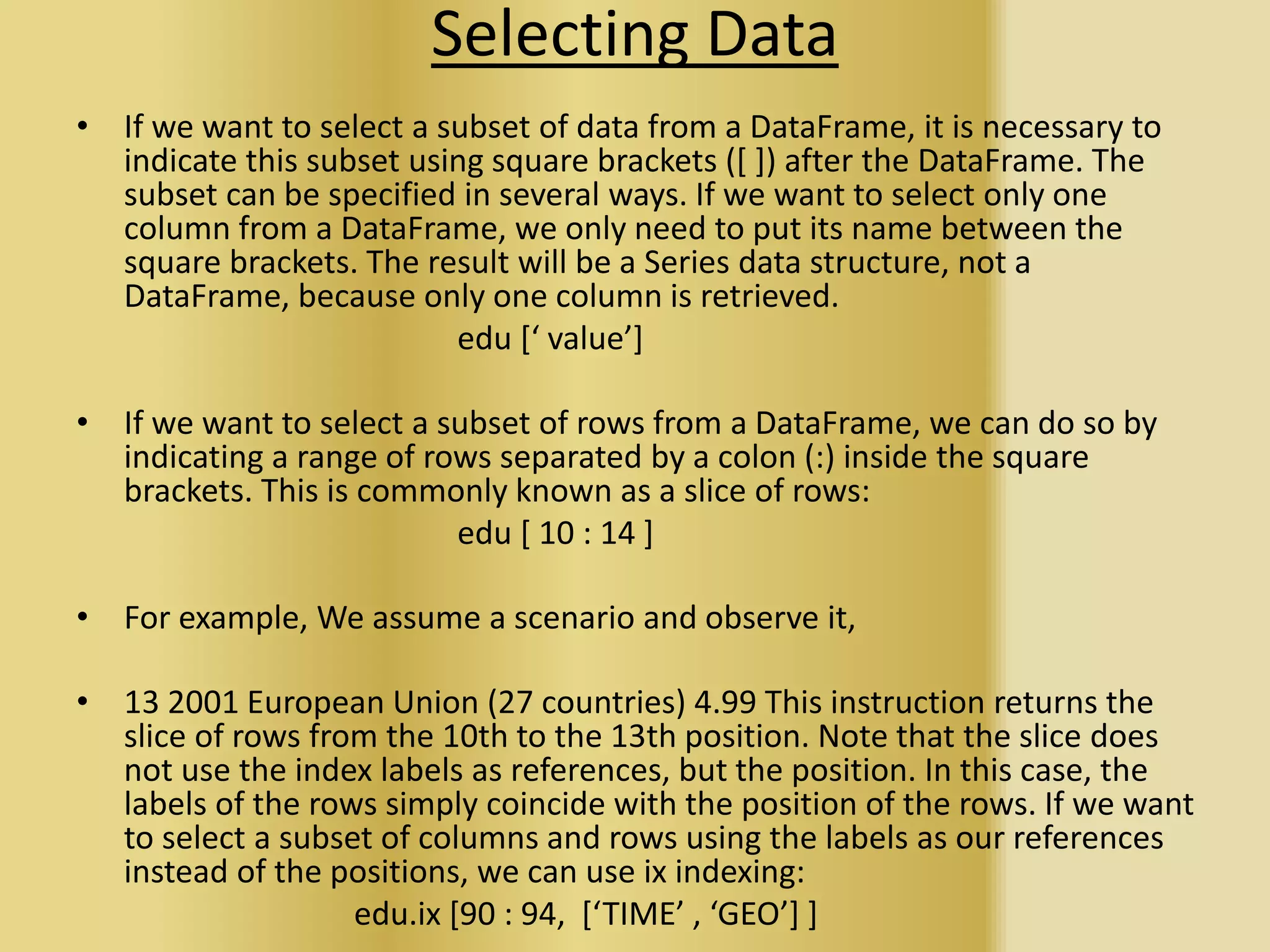 Selecting Data
• If we want to select a subset of data from a DataFrame, it is necessary to
indicate this subset using square brackets ([ ]) after the DataFrame. The
subset can be specified in several ways. If we want to select only one
column from a DataFrame, we only need to put its name between the
square brackets. The result will be a Series data structure, not a
DataFrame, because only one column is retrieved.
edu [‘ value’]
• If we want to select a subset of rows from a DataFrame, we can do so by
indicating a range of rows separated by a colon (:) inside the square
brackets. This is commonly known as a slice of rows:
edu [ 10 : 14 ]
• For example, We assume a scenario and observe it,
• 13 2001 European Union (27 countries) 4.99 This instruction returns the
slice of rows from the 10th to the 13th position. Note that the slice does
not use the index labels as references, but the position. In this case, the
labels of the rows simply coincide with the position of the rows. If we want
to select a subset of columns and rows using the labels as our references
instead of the positions, we can use ix indexing:
edu.ix [90 : 94, [‘TIME’ , ‘GEO’] ]
 