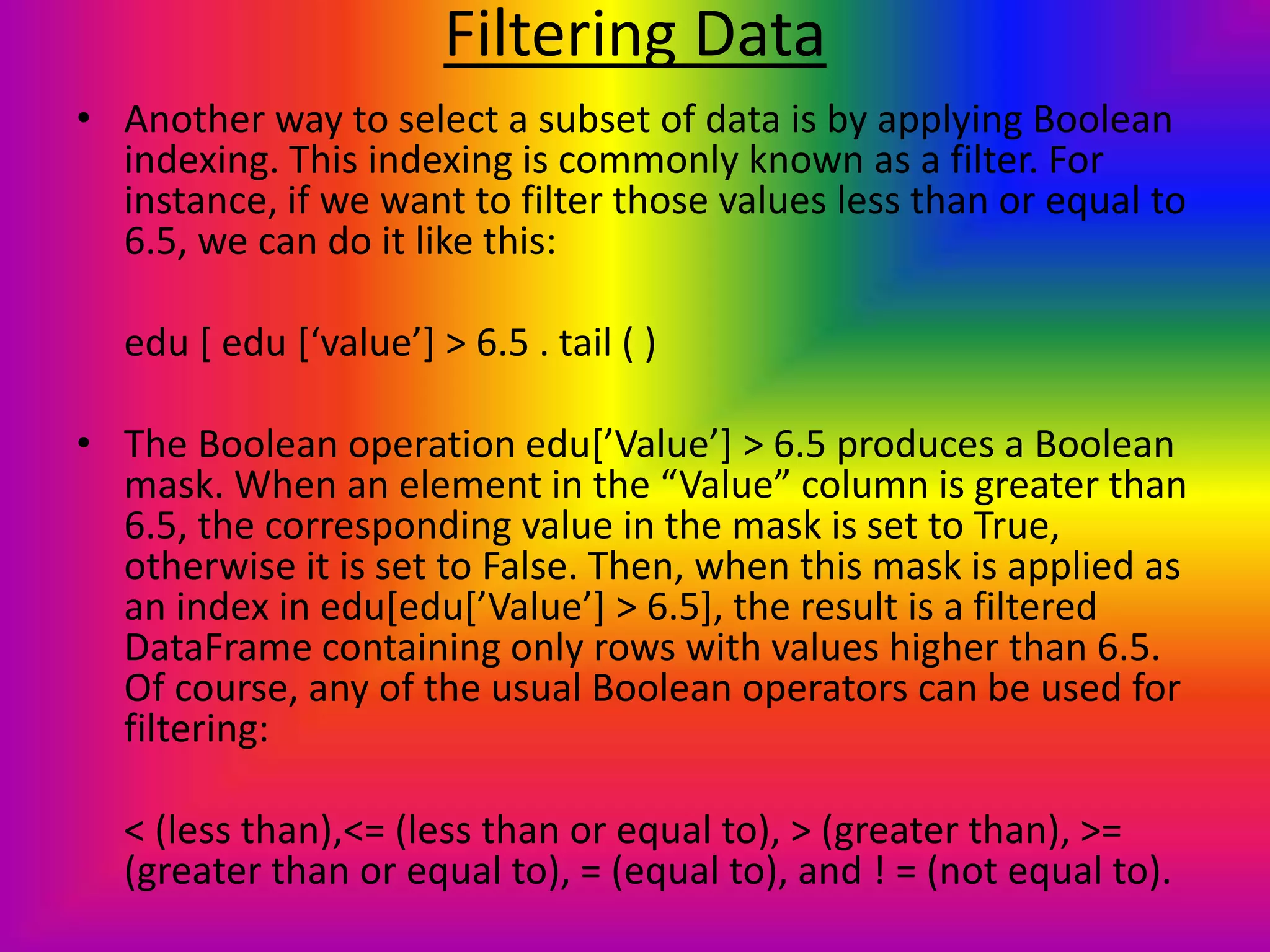 Filtering Data
• Another way to select a subset of data is by applying Boolean
indexing. This indexing is commonly known as a filter. For
instance, if we want to filter those values less than or equal to
6.5, we can do it like this:
edu [ edu [‘value’] > 6.5 . tail ( )
• The Boolean operation edu[’Value’] > 6.5 produces a Boolean
mask. When an element in the “Value” column is greater than
6.5, the corresponding value in the mask is set to True,
otherwise it is set to False. Then, when this mask is applied as
an index in edu[edu[’Value’] > 6.5], the result is a filtered
DataFrame containing only rows with values higher than 6.5.
Of course, any of the usual Boolean operators can be used for
filtering:
< (less than),<= (less than or equal to), > (greater than), >=
(greater than or equal to), = (equal to), and ! = (not equal to).
 