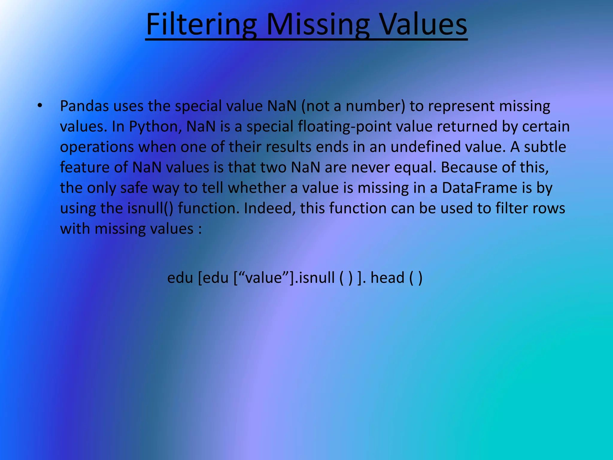 Filtering Missing Values
• Pandas uses the special value NaN (not a number) to represent missing
values. In Python, NaN is a special floating-point value returned by certain
operations when one of their results ends in an undefined value. A subtle
feature of NaN values is that two NaN are never equal. Because of this,
the only safe way to tell whether a value is missing in a DataFrame is by
using the isnull() function. Indeed, this function can be used to filter rows
with missing values :
edu [edu [“value”].isnull ( ) ]. head ( )
 