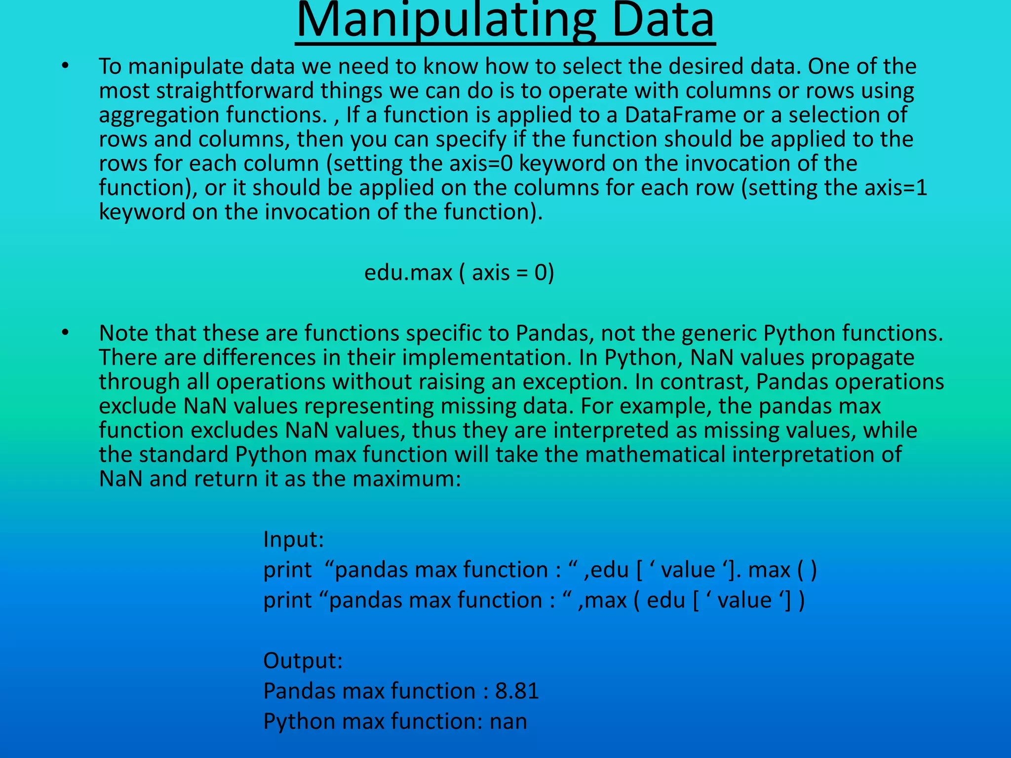 Manipulating Data
• To manipulate data we need to know how to select the desired data. One of the
most straightforward things we can do is to operate with columns or rows using
aggregation functions. , If a function is applied to a DataFrame or a selection of
rows and columns, then you can specify if the function should be applied to the
rows for each column (setting the axis=0 keyword on the invocation of the
function), or it should be applied on the columns for each row (setting the axis=1
keyword on the invocation of the function).
edu.max ( axis = 0)
• Note that these are functions specific to Pandas, not the generic Python functions.
There are differences in their implementation. In Python, NaN values propagate
through all operations without raising an exception. In contrast, Pandas operations
exclude NaN values representing missing data. For example, the pandas max
function excludes NaN values, thus they are interpreted as missing values, while
the standard Python max function will take the mathematical interpretation of
NaN and return it as the maximum:
Input:
print “pandas max function : “ ,edu [ ‘ value ‘]. max ( )
print “pandas max function : “ ,max ( edu [ ‘ value ‘] )
Output:
Pandas max function : 8.81
Python max function: nan
 