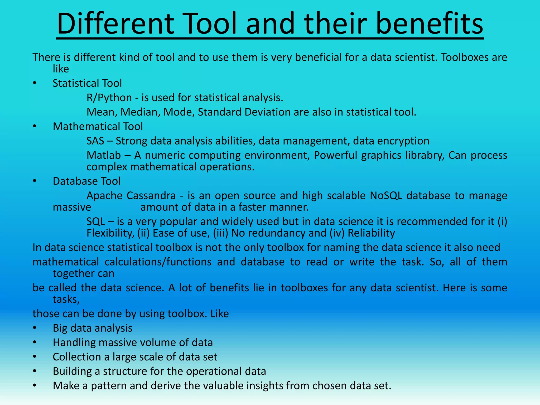 Different Tool and their benefits
There is different kind of tool and to use them is very beneficial for a data scientist. Toolboxes are
like
• Statistical Tool
R/Python - is used for statistical analysis.
Mean, Median, Mode, Standard Deviation are also in statistical tool.
• Mathematical Tool
SAS – Strong data analysis abilities, data management, data encryption
Matlab – A numeric computing environment, Powerful graphics librabry, Can process
complex mathematical operations.
• Database Tool
Apache Cassandra - is an open source and high scalable NoSQL database to manage
massive amount of data in a faster manner.
SQL – is a very popular and widely used but in data science it is recommended for it (i)
Flexibility, (ii) Ease of use, (iii) No redundancy and (iv) Reliability
In data science statistical toolbox is not the only toolbox for naming the data science it also need
mathematical calculations/functions and database to read or write the task. So, all of them
together can
be called the data science. A lot of benefits lie in toolboxes for any data scientist. Here is some
tasks,
those can be done by using toolbox. Like
• Big data analysis
• Handling massive volume of data
• Collection a large scale of data set
• Building a structure for the operational data
• Make a pattern and derive the valuable insights from chosen data set.
 