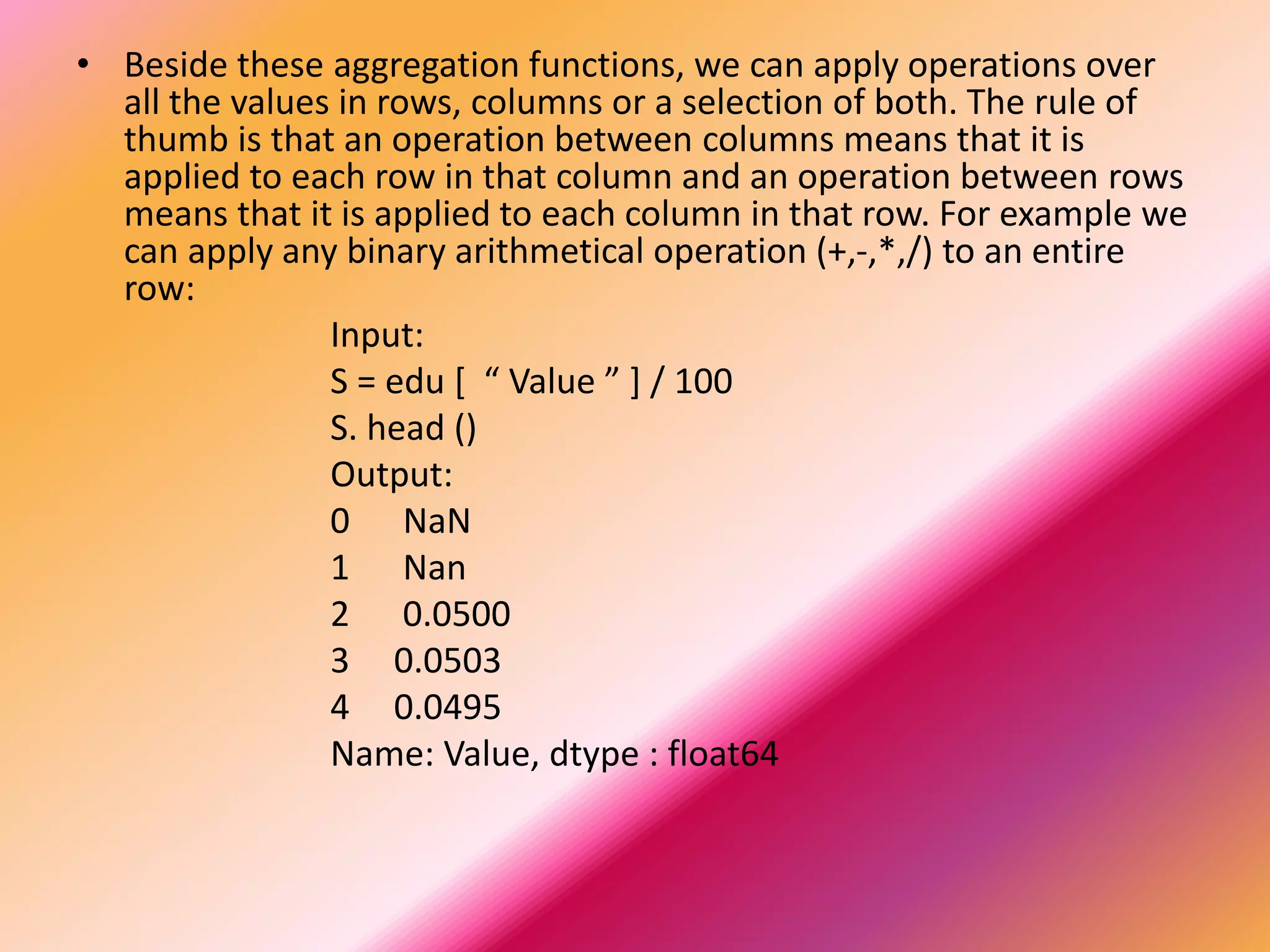 • Beside these aggregation functions, we can apply operations over
all the values in rows, columns or a selection of both. The rule of
thumb is that an operation between columns means that it is
applied to each row in that column and an operation between rows
means that it is applied to each column in that row. For example we
can apply any binary arithmetical operation (+,-,*,/) to an entire
row:
Input:
S = edu [ “ Value ” ] / 100
S. head ()
Output:
0 NaN
1 Nan
2 0.0500
3 0.0503
4 0.0495
Name: Value, dtype : float64
 