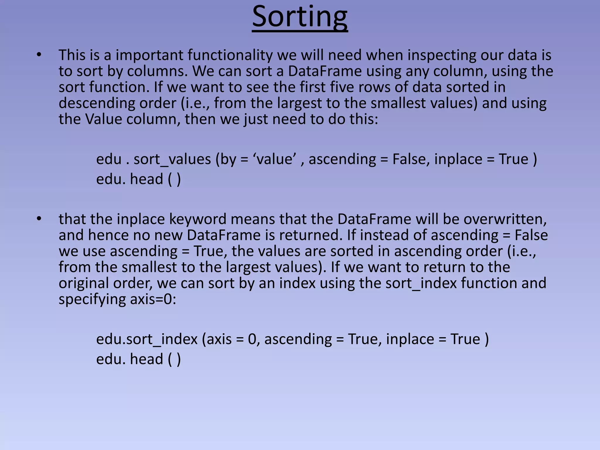 Sorting
• This is a important functionality we will need when inspecting our data is
to sort by columns. We can sort a DataFrame using any column, using the
sort function. If we want to see the first five rows of data sorted in
descending order (i.e., from the largest to the smallest values) and using
the Value column, then we just need to do this:
edu . sort_values (by = ‘value’ , ascending = False, inplace = True )
edu. head ( )
• that the inplace keyword means that the DataFrame will be overwritten,
and hence no new DataFrame is returned. If instead of ascending = False
we use ascending = True, the values are sorted in ascending order (i.e.,
from the smallest to the largest values). If we want to return to the
original order, we can sort by an index using the sort_index function and
specifying axis=0:
edu.sort_index (axis = 0, ascending = True, inplace = True )
edu. head ( )
 