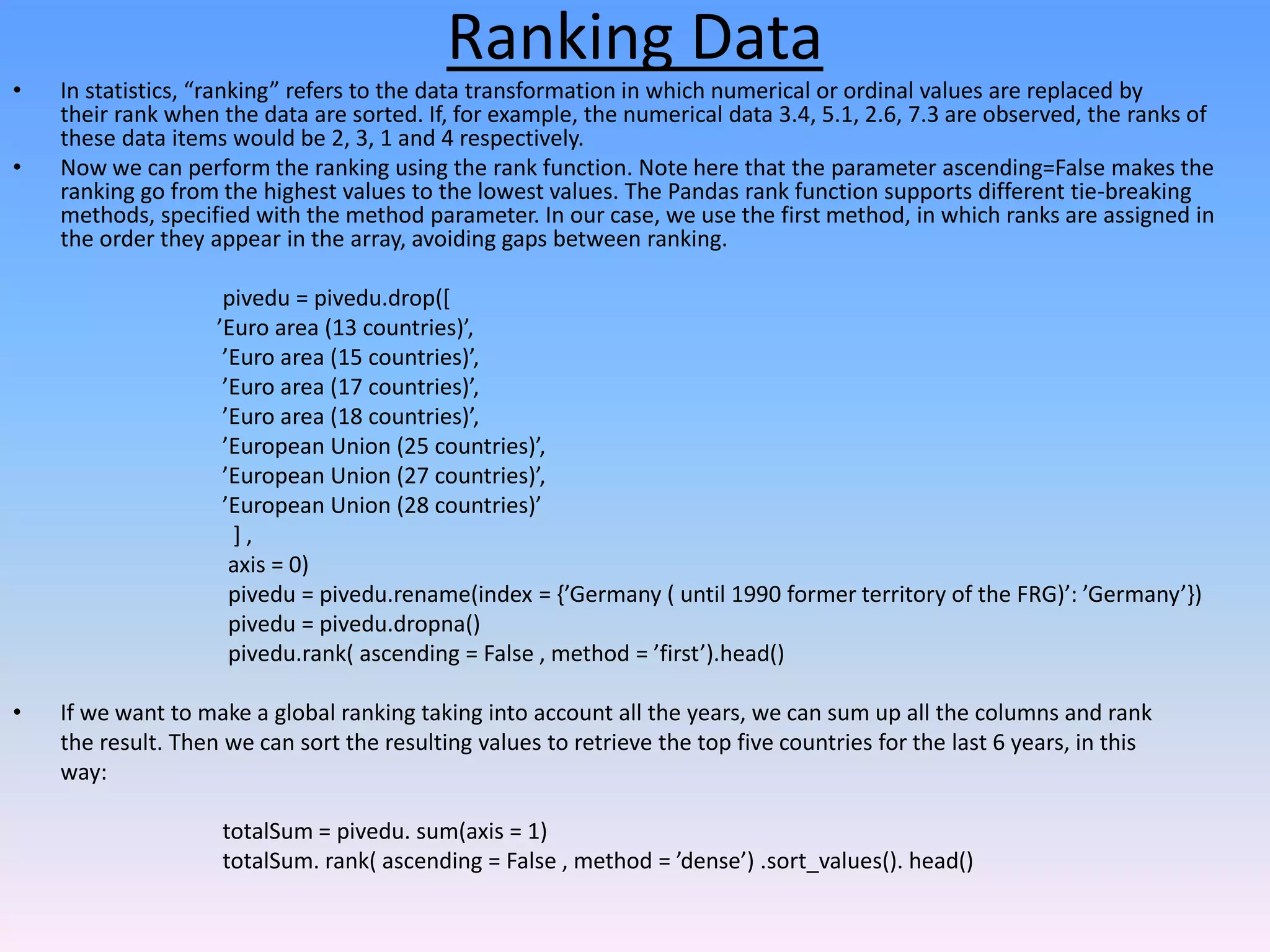 Ranking Data
• In statistics, “ranking” refers to the data transformation in which numerical or ordinal values are replaced by
their rank when the data are sorted. If, for example, the numerical data 3.4, 5.1, 2.6, 7.3 are observed, the ranks of
these data items would be 2, 3, 1 and 4 respectively.
• Now we can perform the ranking using the rank function. Note here that the parameter ascending=False makes the
ranking go from the highest values to the lowest values. The Pandas rank function supports different tie-breaking
methods, specified with the method parameter. In our case, we use the first method, in which ranks are assigned in
the order they appear in the array, avoiding gaps between ranking.
pivedu = pivedu.drop([
’Euro area (13 countries)’,
’Euro area (15 countries)’,
’Euro area (17 countries)’,
’Euro area (18 countries)’,
’European Union (25 countries)’,
’European Union (27 countries)’,
’European Union (28 countries)’
] ,
axis = 0)
pivedu = pivedu.rename(index = {’Germany ( until 1990 former territory of the FRG)’: ’Germany’})
pivedu = pivedu.dropna()
pivedu.rank( ascending = False , method = ’first’).head()
• If we want to make a global ranking taking into account all the years, we can sum up all the columns and rank
the result. Then we can sort the resulting values to retrieve the top five countries for the last 6 years, in this
way:
totalSum = pivedu. sum(axis = 1)
totalSum. rank( ascending = False , method = ’dense’) .sort_values(). head()
 