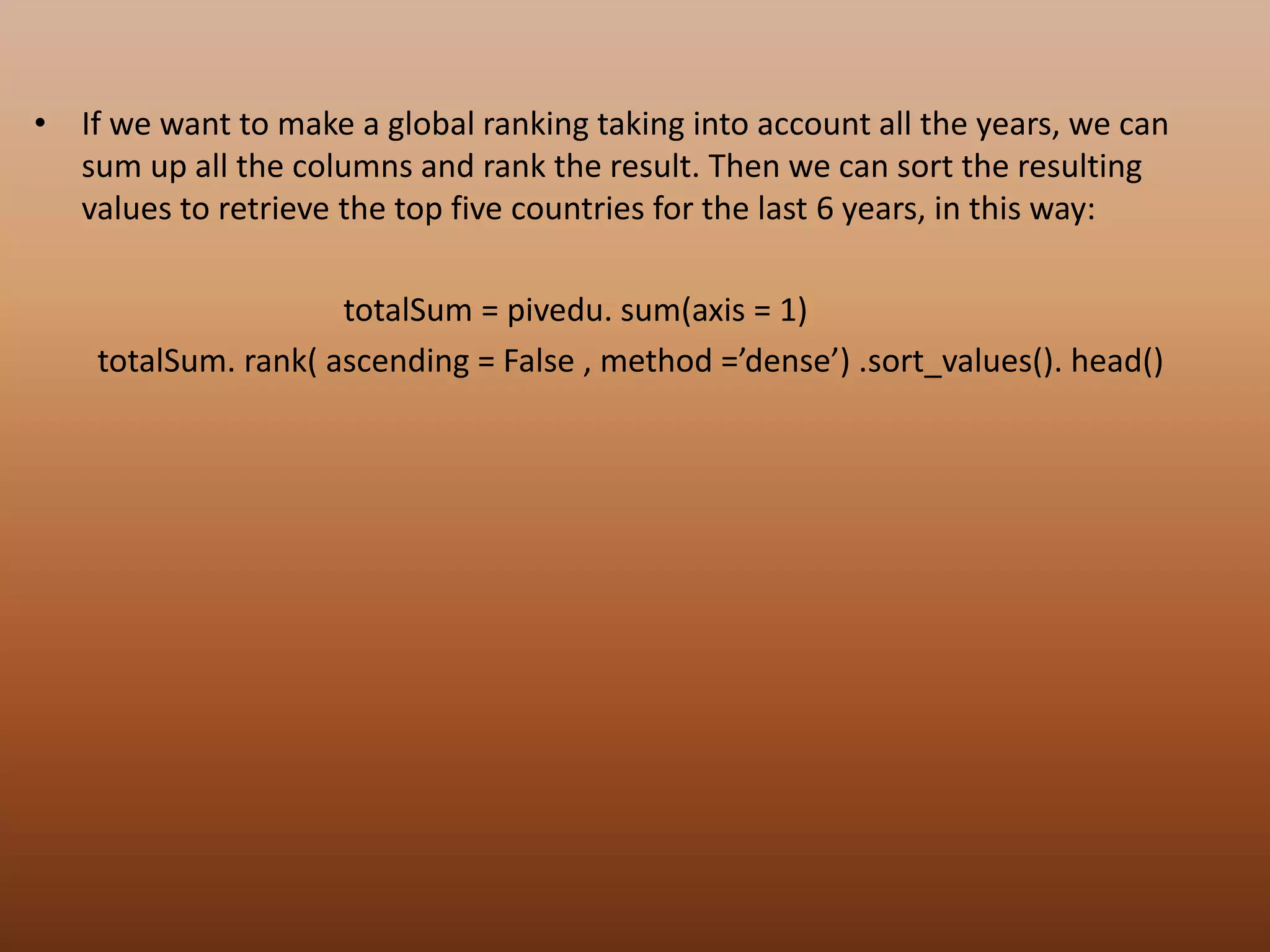 • If we want to make a global ranking taking into account all the years, we can
sum up all the columns and rank the result. Then we can sort the resulting
values to retrieve the top five countries for the last 6 years, in this way:
totalSum = pivedu. sum(axis = 1)
totalSum. rank( ascending = False , method =’dense’) .sort_values(). head()
 