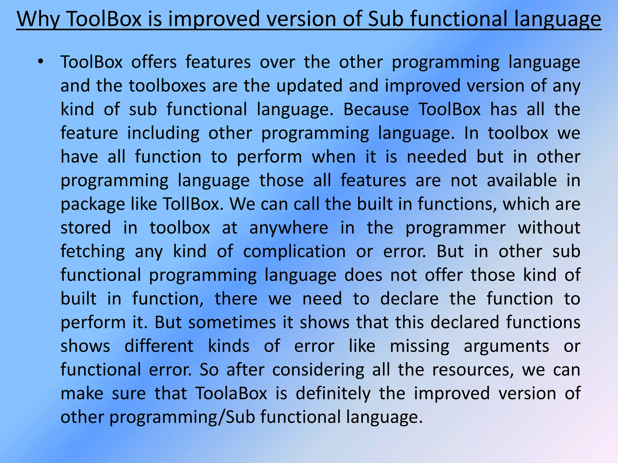 Why ToolBox is improved version of Sub functional language
• ToolBox offers features over the other programming language
and the toolboxes are the updated and improved version of any
kind of sub functional language. Because ToolBox has all the
feature including other programming language. In toolbox we
have all function to perform when it is needed but in other
programming language those all features are not available in
package like TollBox. We can call the built in functions, which are
stored in toolbox at anywhere in the programmer without
fetching any kind of complication or error. But in other sub
functional programming language does not offer those kind of
built in function, there we need to declare the function to
perform it. But sometimes it shows that this declared functions
shows different kinds of error like missing arguments or
functional error. So after considering all the resources, we can
make sure that ToolaBox is definitely the improved version of
other programming/Sub functional language.
 