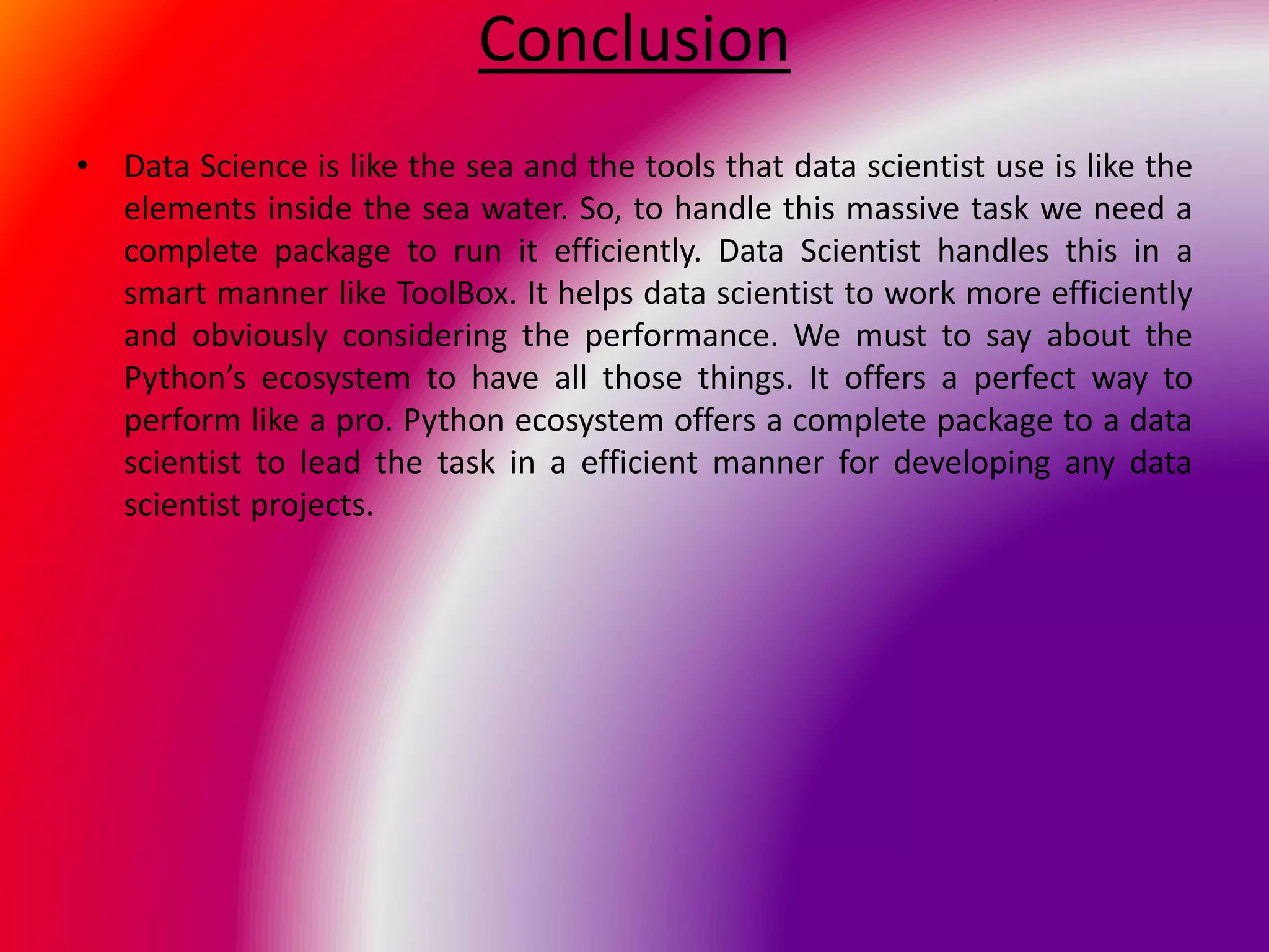 Conclusion
• Data Science is like the sea and the tools that data scientist use is like the
elements inside the sea water. So, to handle this massive task we need a
complete package to run it efficiently. Data Scientist handles this in a
smart manner like ToolBox. It helps data scientist to work more efficiently
and obviously considering the performance. We must to say about the
Python’s ecosystem to have all those things. It offers a perfect way to
perform like a pro. Python ecosystem offers a complete package to a data
scientist to lead the task in a efficient manner for developing any data
scientist projects.
 