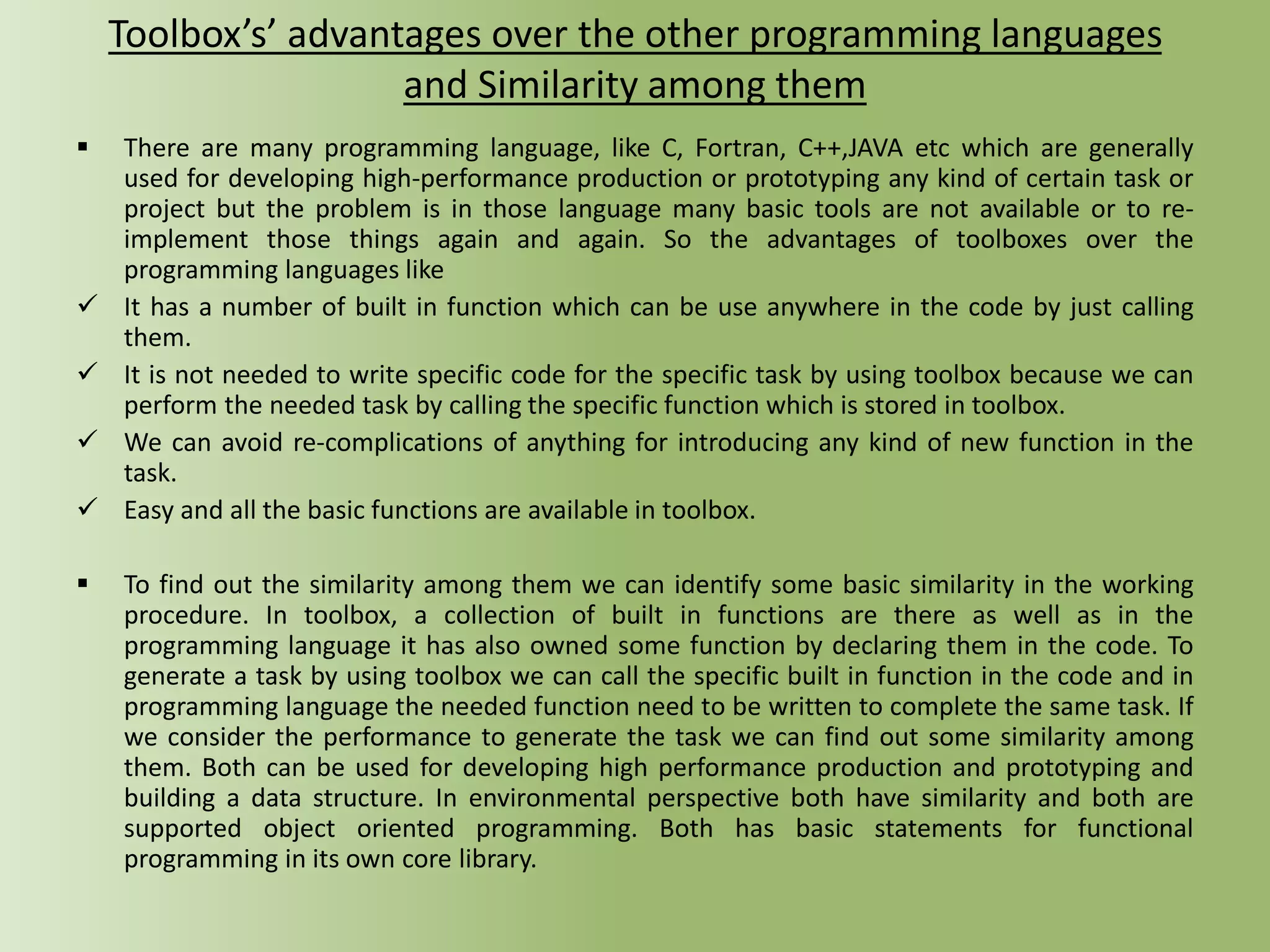 Toolbox’s’ advantages over the other programming languages
and Similarity among them
 There are many programming language, like C, Fortran, C++,JAVA etc which are generally
used for developing high-performance production or prototyping any kind of certain task or
project but the problem is in those language many basic tools are not available or to re-
implement those things again and again. So the advantages of toolboxes over the
programming languages like
 It has a number of built in function which can be use anywhere in the code by just calling
them.
 It is not needed to write specific code for the specific task by using toolbox because we can
perform the needed task by calling the specific function which is stored in toolbox.
 We can avoid re-complications of anything for introducing any kind of new function in the
task.
 Easy and all the basic functions are available in toolbox.
 To find out the similarity among them we can identify some basic similarity in the working
procedure. In toolbox, a collection of built in functions are there as well as in the
programming language it has also owned some function by declaring them in the code. To
generate a task by using toolbox we can call the specific built in function in the code and in
programming language the needed function need to be written to complete the same task. If
we consider the performance to generate the task we can find out some similarity among
them. Both can be used for developing high performance production and prototyping and
building a data structure. In environmental perspective both have similarity and both are
supported object oriented programming. Both has basic statements for functional
programming in its own core library.
 