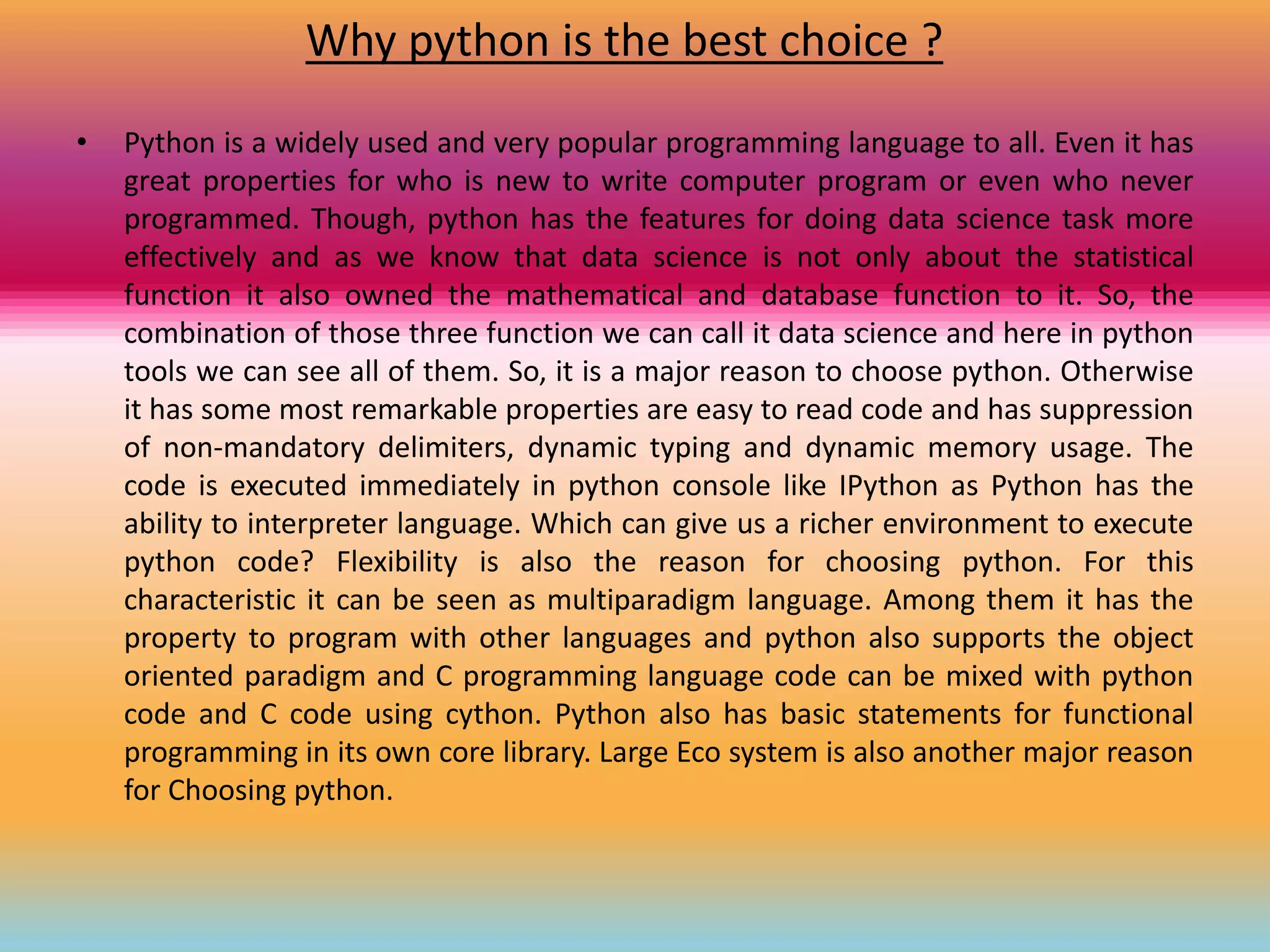 Why python is the best choice ?
• Python is a widely used and very popular programming language to all. Even it has
great properties for who is new to write computer program or even who never
programmed. Though, python has the features for doing data science task more
effectively and as we know that data science is not only about the statistical
function it also owned the mathematical and database function to it. So, the
combination of those three function we can call it data science and here in python
tools we can see all of them. So, it is a major reason to choose python. Otherwise
it has some most remarkable properties are easy to read code and has suppression
of non-mandatory delimiters, dynamic typing and dynamic memory usage. The
code is executed immediately in python console like IPython as Python has the
ability to interpreter language. Which can give us a richer environment to execute
python code? Flexibility is also the reason for choosing python. For this
characteristic it can be seen as multiparadigm language. Among them it has the
property to program with other languages and python also supports the object
oriented paradigm and C programming language code can be mixed with python
code and C code using cython. Python also has basic statements for functional
programming in its own core library. Large Eco system is also another major reason
for Choosing python.
 
