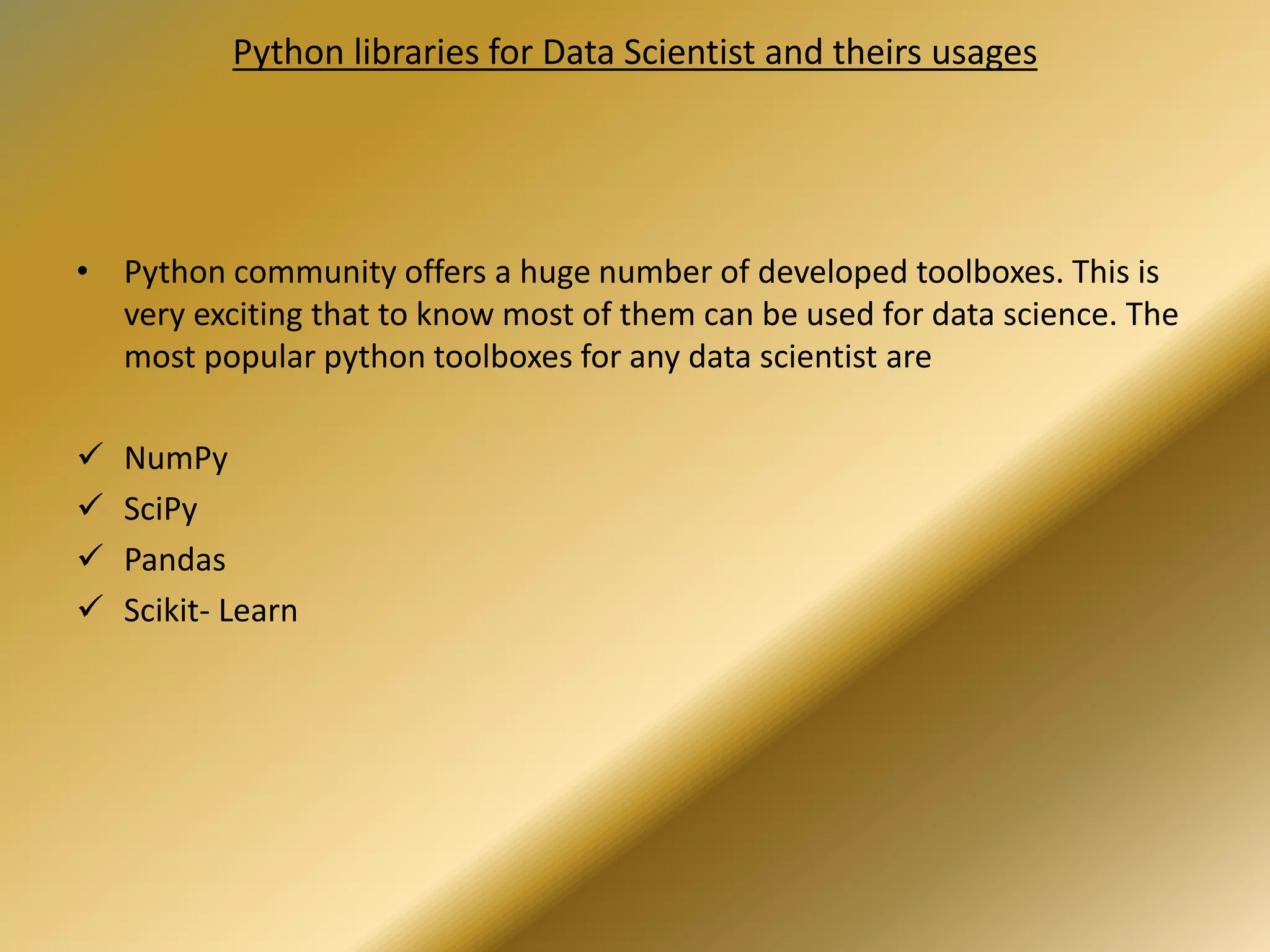 Python libraries for Data Scientist and theirs usages
• Python community offers a huge number of developed toolboxes. This is
very exciting that to know most of them can be used for data science. The
most popular python toolboxes for any data scientist are
 NumPy
 SciPy
 Pandas
 Scikit- Learn
 
