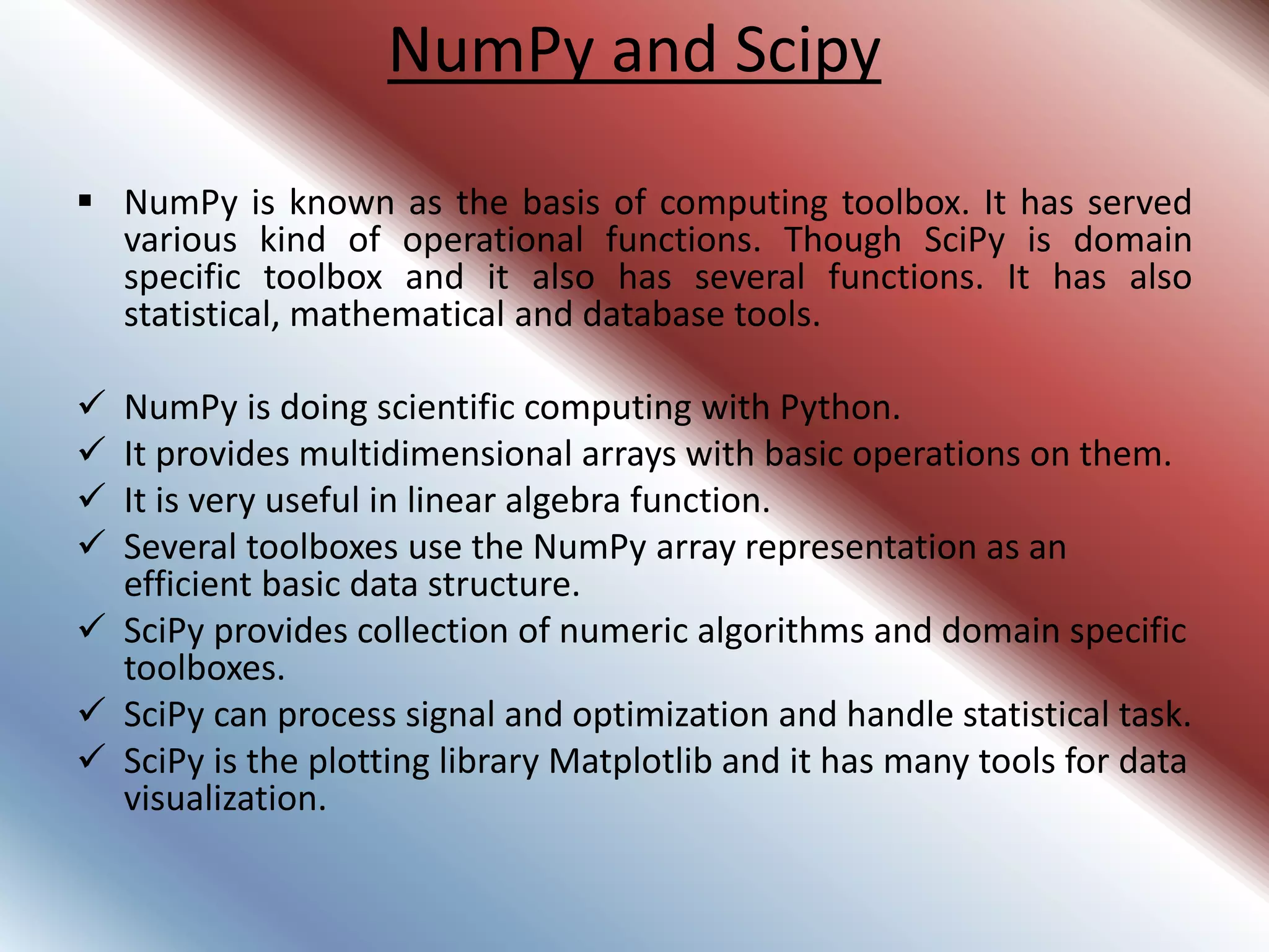 NumPy and Scipy
 NumPy is known as the basis of computing toolbox. It has served
various kind of operational functions. Though SciPy is domain
specific toolbox and it also has several functions. It has also
statistical, mathematical and database tools.
 NumPy is doing scientific computing with Python.
 It provides multidimensional arrays with basic operations on them.
 It is very useful in linear algebra function.
 Several toolboxes use the NumPy array representation as an
efficient basic data structure.
 SciPy provides collection of numeric algorithms and domain specific
toolboxes.
 SciPy can process signal and optimization and handle statistical task.
 SciPy is the plotting library Matplotlib and it has many tools for data
visualization.
 