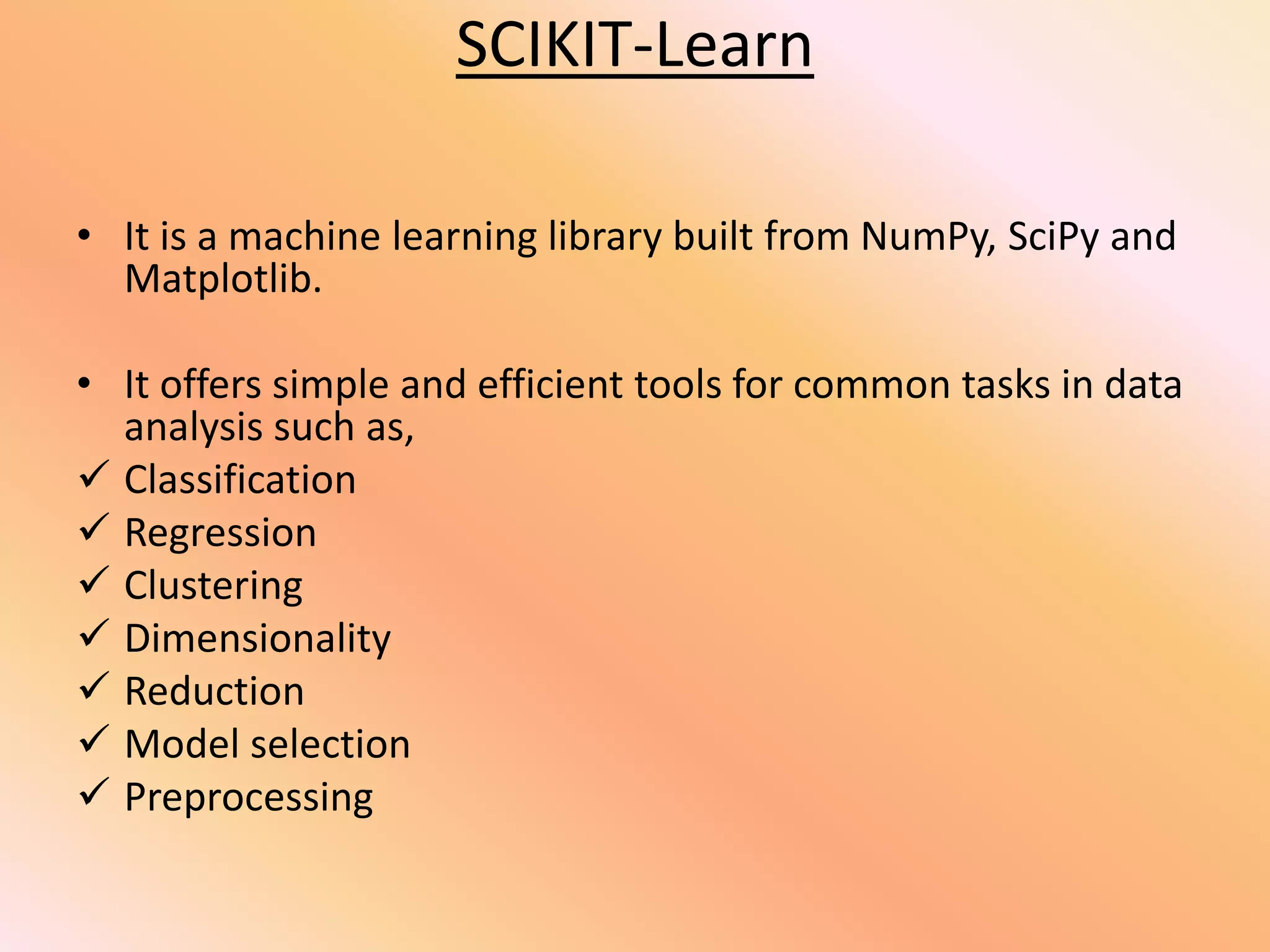 SCIKIT-Learn
• It is a machine learning library built from NumPy, SciPy and
Matplotlib.
• It offers simple and efficient tools for common tasks in data
analysis such as,
 Classification
 Regression
 Clustering
 Dimensionality
 Reduction
 Model selection
 Preprocessing
 