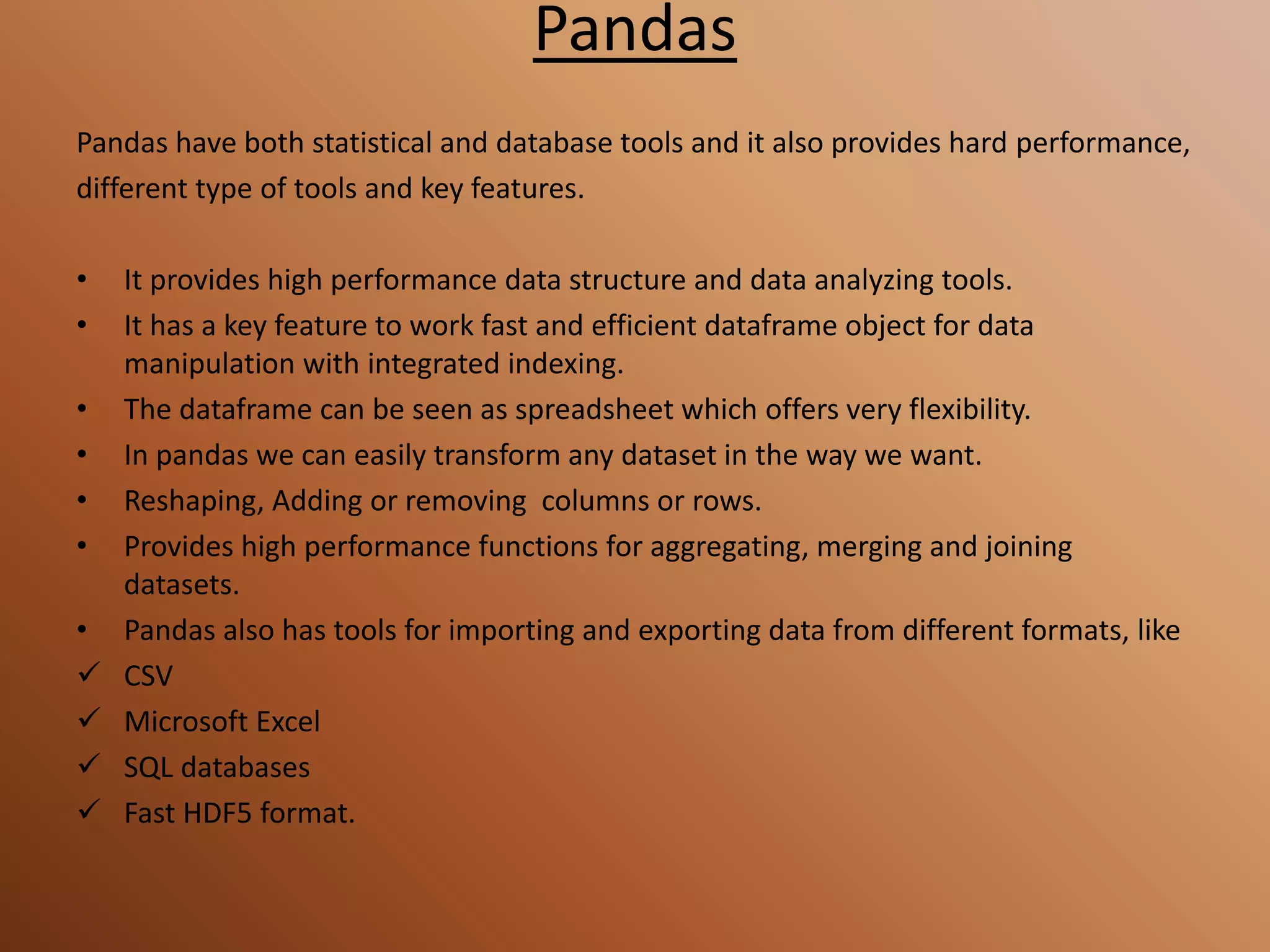 Pandas
Pandas have both statistical and database tools and it also provides hard performance,
different type of tools and key features.
• It provides high performance data structure and data analyzing tools.
• It has a key feature to work fast and efficient dataframe object for data
manipulation with integrated indexing.
• The dataframe can be seen as spreadsheet which offers very flexibility.
• In pandas we can easily transform any dataset in the way we want.
• Reshaping, Adding or removing columns or rows.
• Provides high performance functions for aggregating, merging and joining
datasets.
• Pandas also has tools for importing and exporting data from different formats, like
 CSV
 Microsoft Excel
 SQL databases
 Fast HDF5 format.
 