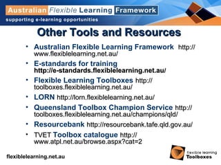flexiblelearning.net.au
Other Tools and ResourcesOther Tools and Resources
• Australian Flexible Learning Framework http://http://
www.flexiblelearning.net.auwww.flexiblelearning.net.au//
• E-standards for training
http://e-standards.flexiblelearning.net.auhttp://e-standards.flexiblelearning.net.au//
• Flexible Learning Toolboxes http://http://
toolboxes.flexiblelearning.net.autoolboxes.flexiblelearning.net.au//
• LORN http://http://lorn.flexiblelearning.net.aulorn.flexiblelearning.net.au//
• Queensland Toolbox Champion Service http://http://
toolboxes.flexiblelearning.net.au/champions/qldtoolboxes.flexiblelearning.net.au/champions/qld//
• Resourcebank http://resourcebank.tafe.qld.gov.au/http://resourcebank.tafe.qld.gov.au/
• TVETTVET Toolbox catalogue http://http://
www.atpl.net.au/browse.aspx?catwww.atpl.net.au/browse.aspx?cat=2=2
 