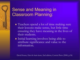 Sense and Meaning in Classroom Planning: Teachers spend a lot of time making sure their lessons make sense, but little time ensuring they have meaning in the lives of their students.  Initial learning involves being able to attribute significance and value to the information. David Sousa,  How the brain learns , 2nd edition, Corwin Press (2000, p.54) 