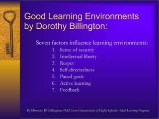Good Learning Environments  by Dorothy Billington:  Seven factors influence learning environments:  Sense of security Intellectual liberty  Respet Self-directedness Paced goals Active learning Feedback By Dorothy D. Billington. PhD  Seven Characteristics of Highly Effective Adult Learning Programs 