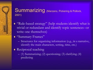 Summarizing   (Marzano, Pickering & Pollock, 2001) “ Rule-based strategy” (help students identify what is trivial or redundant and identify topic sentences--or write one themselves) “ Summary Frames” Structures for organizing information (e.g., in a narrative, identify the main characters, setting, time, etc.) Reciprocal teaching (1) Summarizing; (2) questioning; (3) clarifying; (4) predicting 