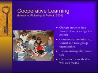 Cooperative Learning   (Marzano, Pickering, & Pollock, 2001) Groups students in a variety of ways using clear criteria Consciously use informal, formal and base group organization Ensure manageable group size Use as both a method as well as a means. 