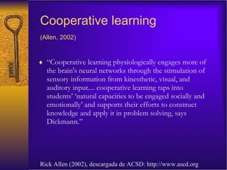 Cooperative learning (Allen, 2002)   “ Cooperative learning physiologically engages more of the brain's neural networks through the stimulation of sensory information from kinesthetic, visual, and auditory input.... cooperative learning taps into students’ ‘natural capacities to be engaged socially and emotionally’ and supports their efforts to construct knowledge and apply it in problem solving, says Dickmann.” Rick Allen (2002), descargada de ACSD: http://www.ascd.org 