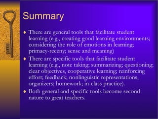 Summary There are general tools that facilitate student learning (e.g., creating good learning environments; considering the role of emotions in learning; primacy-receny; sense and meaning) There are specific tools that facilitate student learning (e.g., note taking; summarizing; questioning; clear objectives, cooperative learning; reinforcing effort; feedback; nonlinguistic representations, organizers; homework; in-class practice). Both general and specific tools become second nature to great teachers. 