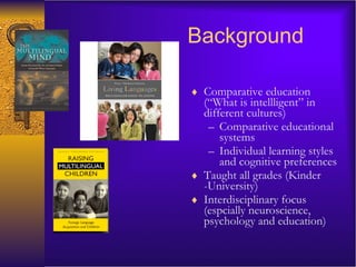 Background Comparative education (“What is intellligent” in different cultures) Comparative educational systems  Individual learning styles and cognitive preferences Taught all grades (Kinder -University) Interdisciplinary focus (espcially neuroscience, psychology and education) 