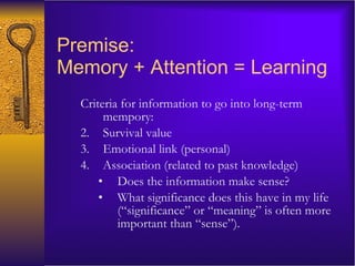 Premise:  Memory + Attention  = Learning Criteria for information to go into long-term mempory: Survival value Emotional link (personal) Association (related to past knowledge)  Does the information make sense? What significance does this have in my life (“significance” or “meaning” is often more important than “sense”).  