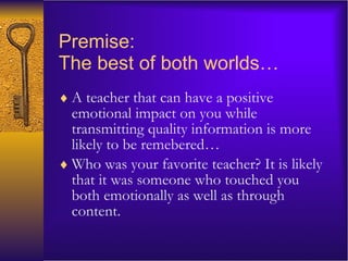 Premise:  The best of both worlds… A teacher that can have a positive emotional impact on you while transmitting quality information is more likely to be remebered… Who was your favorite teacher? It is likely that it was someone who touched you both emotionally as well as through content.  