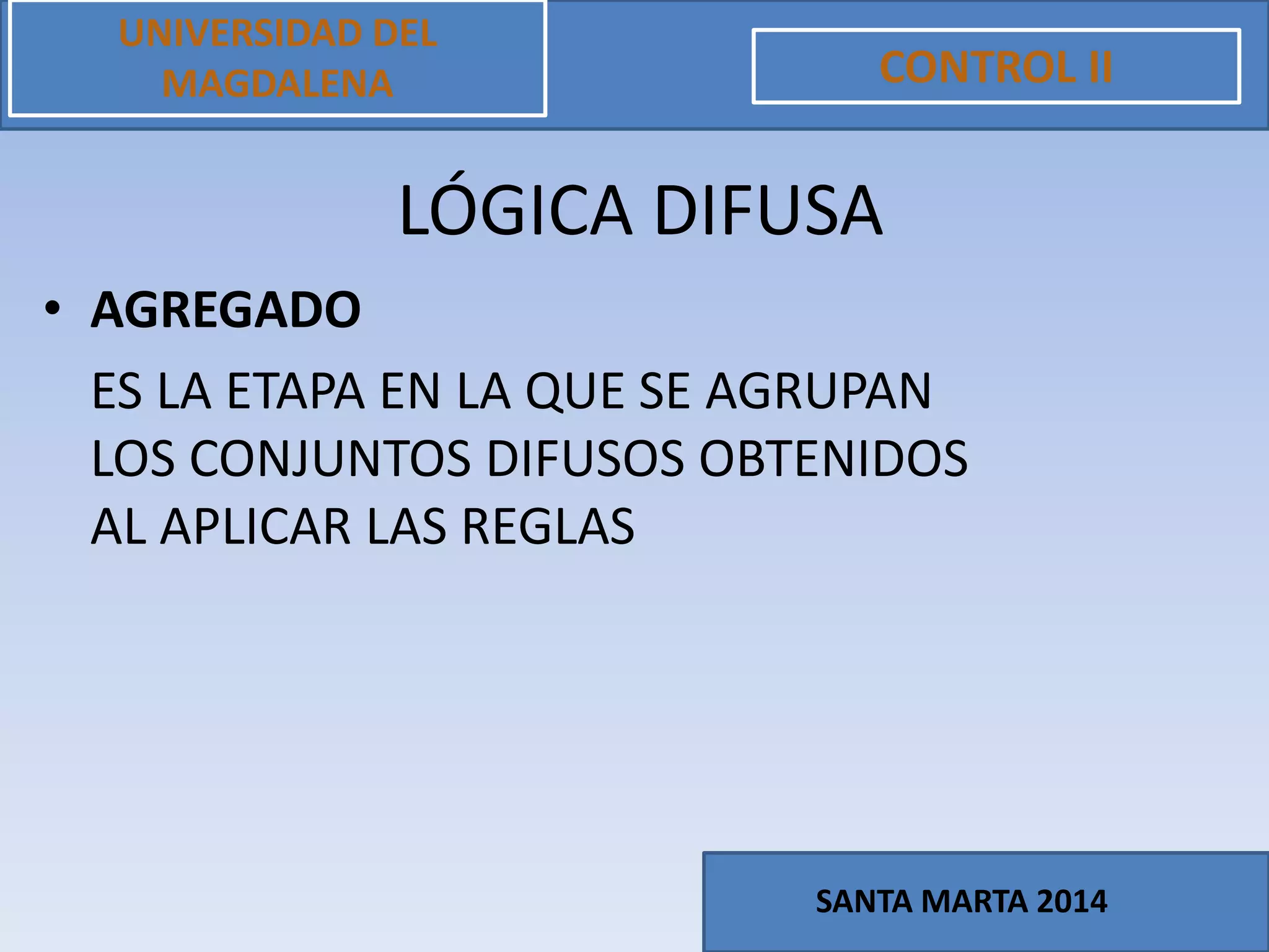 • AGREGADO
ES LA ETAPA EN LA QUE SE AGRUPAN
LOS CONJUNTOS DIFUSOS OBTENIDOS
AL APLICAR LAS REGLAS
UNIVERSIDAD DEL
MAGDALENA CONTROL II
SANTA MARTA 2014
LÓGICA DIFUSA
 