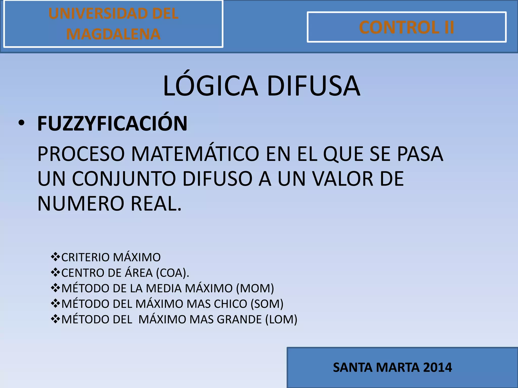 • FUZZYFICACIÓN
PROCESO MATEMÁTICO EN EL QUE SE PASA
UN CONJUNTO DIFUSO A UN VALOR DE
NUMERO REAL.
UNIVERSIDAD DEL
MAGDALENA CONTROL II
SANTA MARTA 2014
LÓGICA DIFUSA
CRITERIO MÁXIMO
CENTRO DE ÁREA (COA).
MÉTODO DE LA MEDIA MÁXIMO (MOM)
MÉTODO DEL MÁXIMO MAS CHICO (SOM)
MÉTODO DEL MÁXIMO MAS GRANDE (LOM)
 