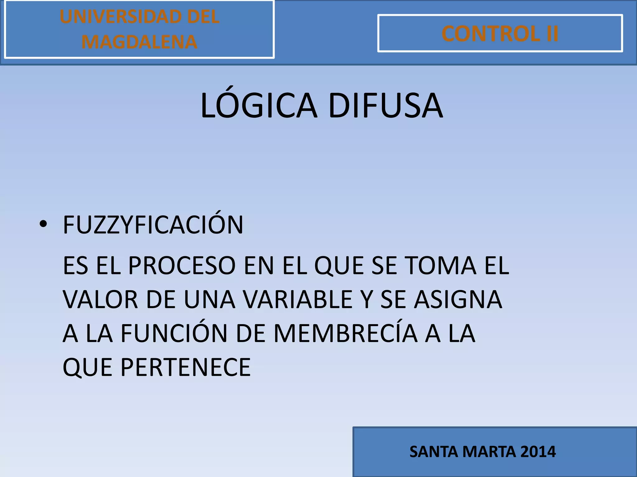 • FUZZYFICACIÓN
ES EL PROCESO EN EL QUE SE TOMA EL
VALOR DE UNA VARIABLE Y SE ASIGNA
A LA FUNCIÓN DE MEMBRECÍA A LA
QUE PERTENECE
UNIVERSIDAD DEL
MAGDALENA CONTROL II
SANTA MARTA 2014
LÓGICA DIFUSA
 