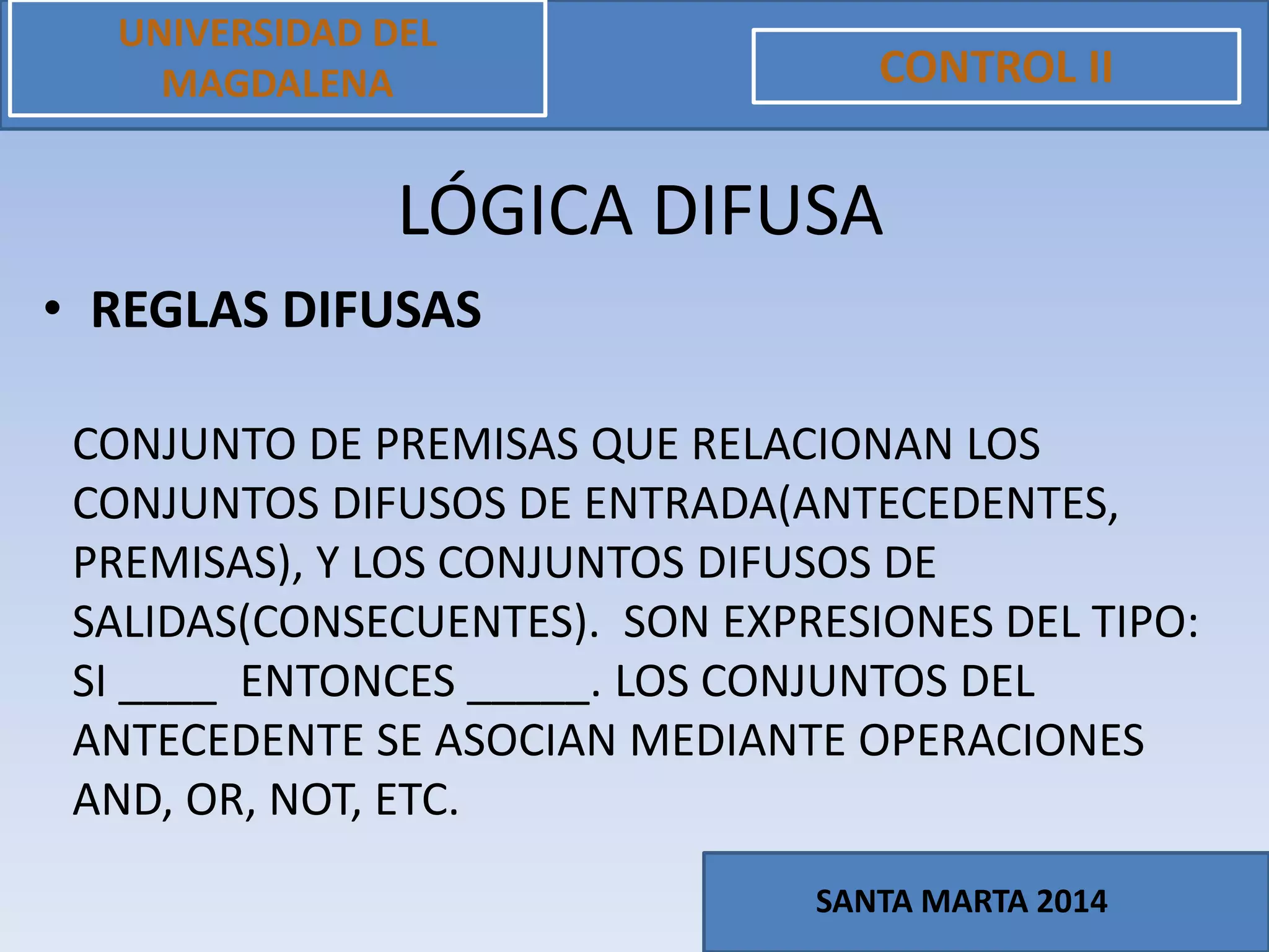 • REGLAS DIFUSAS
UNIVERSIDAD DEL
MAGDALENA CONTROL II
SANTA MARTA 2014
LÓGICA DIFUSA
CONJUNTO DE PREMISAS QUE RELACIONAN LOS
CONJUNTOS DIFUSOS DE ENTRADA(ANTECEDENTES,
PREMISAS), Y LOS CONJUNTOS DIFUSOS DE
SALIDAS(CONSECUENTES). SON EXPRESIONES DEL TIPO:
SI ____ ENTONCES _____. LOS CONJUNTOS DEL
ANTECEDENTE SE ASOCIAN MEDIANTE OPERACIONES
AND, OR, NOT, ETC.
 