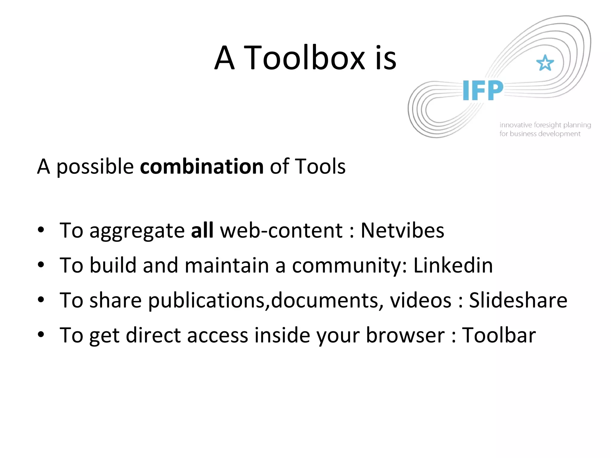 A Toolbox is A possible  combination  of Tools To aggregate  all  web-content : Netvibes To build and maintain a community: Linkedin  To share publications,documents, videos : Slideshare To get direct access inside your browser : Toolbar 