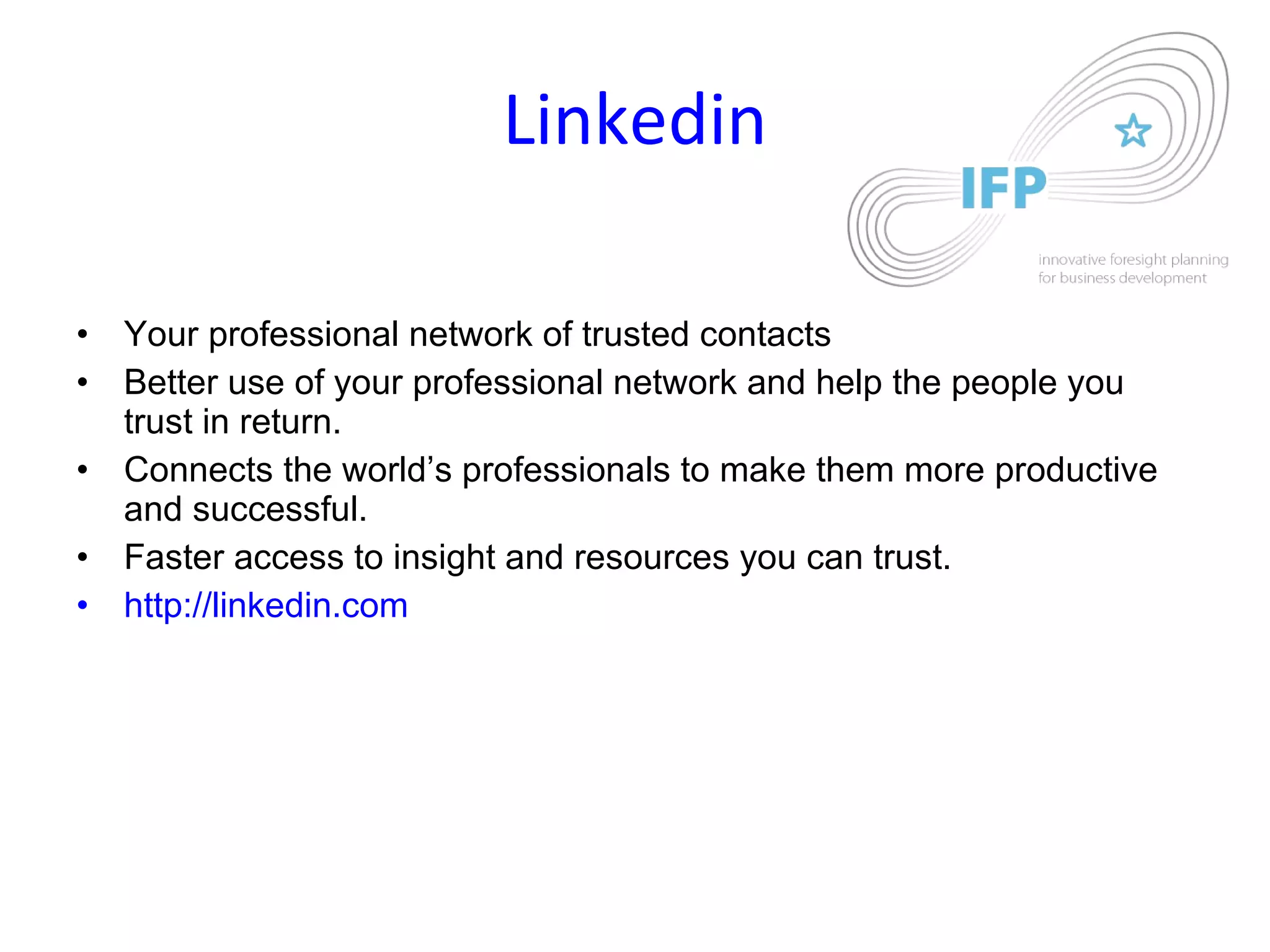 Linkedin Your professional network of trusted contacts Better use of your professional network and help the people you trust in return.  Connects the world’s professionals to make them more productive and successful.  Faster access to insight and resources you can trust.  http://linkedin.com 