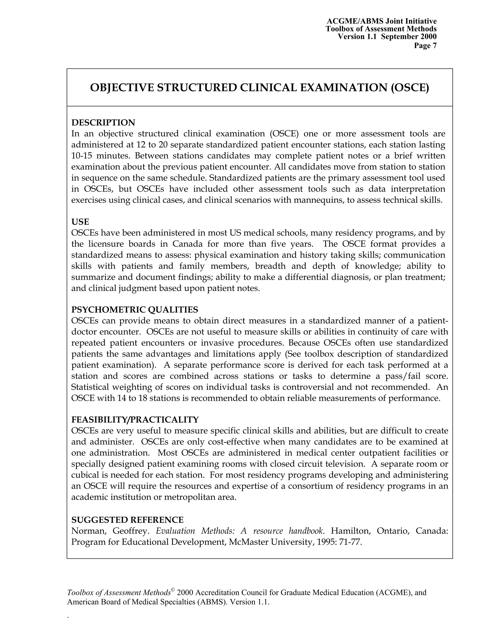 ACGME/ABMS Joint Initiative
Toolbox of Assessment Methods
Version 1.1 September 2000
Toolbox of Assessment Methods©
2000 Accreditation Council for Graduate Medical Education (ACGME), and
Page 7
OBJECTIVE STRUCTURED CLINICAL EXAMINATION (OSCE)
DESCRIPTION
In an objective structured clinical examination (OSCE) one or more assessment tools are
administered at 12 to 20 separate standardized patient encounter stations, each station lasting
10-15 minutes. Between stations candidates may complete patient notes or a brief written
examination about the previous patient encounter. All candidates move from station to station
in sequence on the same schedule. Standardized patients are the primary assessment tool used
in OSCEs, but OSCEs have included other assessment tools such as data interpretation
exercises using clinical cases, and clinical scenarios with mannequins, to assess technical skills.
USE
OSCEs have been administered in most US medical schools, many residency programs, and by
the licensure boards in Canada for more than five years. The OSCE format provides a
standardized means to assess: physical examination and history taking skills; communication
skills with patients and family members, breadth and depth of knowledge; ability to
summarize and document findings; ability to make a differential diagnosis, or plan treatment;
and clinical judgment based upon patient notes.
PSYCHOMETRIC QUALITIES
OSCEs can provide means to obtain direct measures in a standardized manner of a patient-
doctor encounter. OSCEs are not useful to measure skills or abilities in continuity of care with
repeated patient encounters or invasive procedures. Because OSCEs often use standardized
patients the same advantages and limitations apply (See toolbox description of standardized
patient examination). A separate performance score is derived for each task performed at a
station and scores are combined across stations or tasks to determine a pass/fail score.
Statistical weighting of scores on individual tasks is controversial and not recommended. An
OSCE with 14 to 18 stations is recommended to obtain reliable measurements of performance.
FEASIBILITY/PRACTICALITY
OSCEs are very useful to measure specific clinical skills and abilities, but are difficult to create
and administer. OSCEs are only cost-effective when many candidates are to be examined at
one administration. Most OSCEs are administered in medical center outpatient facilities or
specially designed patient examining rooms with closed circuit television. A separate room or
cubical is needed for each station. For most residency programs developing and administering
an OSCE will require the resources and expertise of a consortium of residency programs in an
academic institution or metropolitan area.
SUGGESTED REFERENCE
Norman, Geoffrey. Evaluation Methods: A resource handbook. Hamilton, Ontario, Canada:
Program for Educational Development, McMaster University, 1995: 71-77.
American Board of Medical Specialties (ABMS). Version 1.1.
.
 