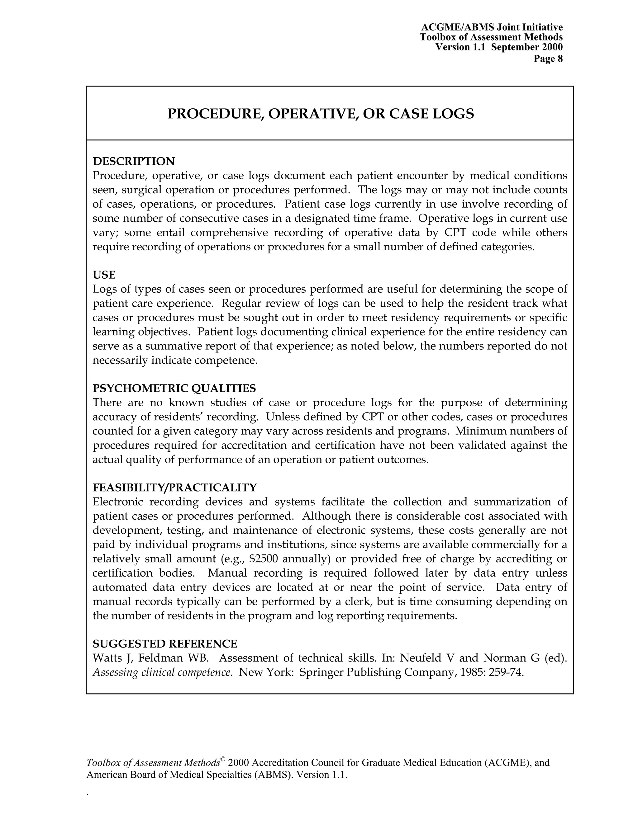 ACGME/ABMS Joint Initiative
Toolbox of Assessment Methods
Version 1.1 September 2000
Toolbox of Assessment Methods©
2000 Accreditation Council for Graduate Medical Education (ACGME), and
Page 8
PROCEDURE, OPERATIVE, OR CASE LOGS
DESCRIPTION
Procedure, operative, or case logs document each patient encounter by medical conditions
seen, surgical operation or procedures performed. The logs may or may not include counts
of cases, operations, or procedures. Patient case logs currently in use involve recording of
some number of consecutive cases in a designated time frame. Operative logs in current use
vary; some entail comprehensive recording of operative data by CPT code while others
require recording of operations or procedures for a small number of defined categories.
USE
Logs of types of cases seen or procedures performed are useful for determining the scope of
patient care experience. Regular review of logs can be used to help the resident track what
cases or procedures must be sought out in order to meet residency requirements or specific
learning objectives. Patient logs documenting clinical experience for the entire residency can
serve as a summative report of that experience; as noted below, the numbers reported do not
necessarily indicate competence.
PSYCHOMETRIC QUALITIES
There are no known studies of case or procedure logs for the purpose of determining
accuracy of residents’ recording. Unless defined by CPT or other codes, cases or procedures
counted for a given category may vary across residents and programs. Minimum numbers of
procedures required for accreditation and certification have not been validated against the
actual quality of performance of an operation or patient outcomes.
FEASIBILITY/PRACTICALITY
Electronic recording devices and systems facilitate the collection and summarization of
patient cases or procedures performed. Although there is considerable cost associated with
development, testing, and maintenance of electronic systems, these costs generally are not
paid by individual programs and institutions, since systems are available commercially for a
relatively small amount (e.g., $2500 annually) or provided free of charge by accrediting or
certification bodies. Manual recording is required followed later by data entry unless
automated data entry devices are located at or near the point of service. Data entry of
manual records typically can be performed by a clerk, but is time consuming depending on
the number of residents in the program and log reporting requirements.
SUGGESTED REFERENCE
Watts J, Feldman WB. Assessment of technical skills. In: Neufeld V and Norman G (ed).
Assessing clinical competence. New York: Springer Publishing Company, 1985: 259-74.
American Board of Medical Specialties (ABMS). Version 1.1.
.
 