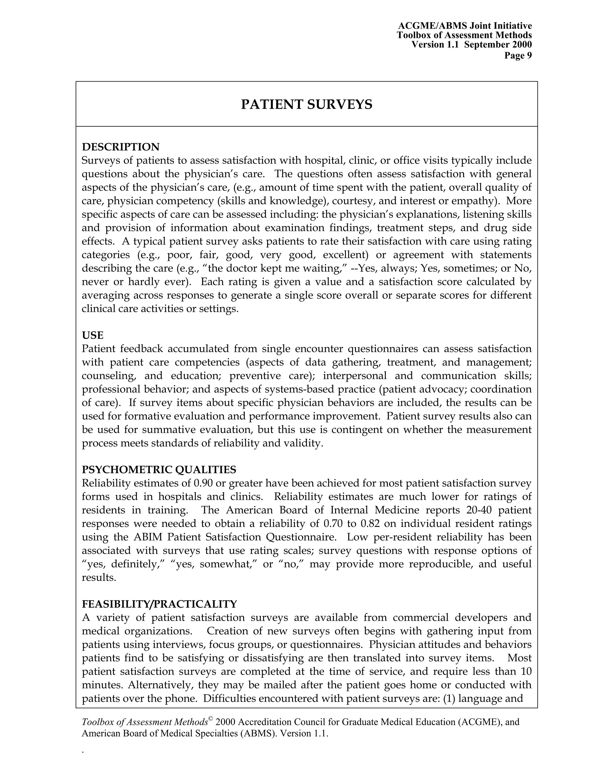 ACGME/ABMS Joint Initiative
Toolbox of Assessment Methods
Version 1.1 September 2000
Toolbox of Assessment Methods©
2000 Accreditation Council for Graduate Medical Education (ACGME), and
Page 9
PATIENT SURVEYS
DESCRIPTION
Surveys of patients to assess satisfaction with hospital, clinic, or office visits typically include
questions about the physician’s care. The questions often assess satisfaction with general
aspects of the physician’s care, (e.g., amount of time spent with the patient, overall quality of
care, physician competency (skills and knowledge), courtesy, and interest or empathy). More
specific aspects of care can be assessed including: the physician’s explanations, listening skills
and provision of information about examination findings, treatment steps, and drug side
effects. A typical patient survey asks patients to rate their satisfaction with care using rating
categories (e.g., poor, fair, good, very good, excellent) or agreement with statements
describing the care (e.g., “the doctor kept me waiting,” --Yes, always; Yes, sometimes; or No,
never or hardly ever). Each rating is given a value and a satisfaction score calculated by
averaging across responses to generate a single score overall or separate scores for different
clinical care activities or settings.
USE
Patient feedback accumulated from single encounter questionnaires can assess satisfaction
with patient care competencies (aspects of data gathering, treatment, and management;
counseling, and education; preventive care); interpersonal and communication skills;
professional behavior; and aspects of systems-based practice (patient advocacy; coordination
of care). If survey items about specific physician behaviors are included, the results can be
used for formative evaluation and performance improvement. Patient survey results also can
be used for summative evaluation, but this use is contingent on whether the measurement
process meets standards of reliability and validity.
PSYCHOMETRIC QUALITIES
Reliability estimates of 0.90 or greater have been achieved for most patient satisfaction survey
forms used in hospitals and clinics. Reliability estimates are much lower for ratings of
residents in training. The American Board of Internal Medicine reports 20-40 patient
responses were needed to obtain a reliability of 0.70 to 0.82 on individual resident ratings
using the ABIM Patient Satisfaction Questionnaire. Low per-resident reliability has been
associated with surveys that use rating scales; survey questions with response options of
“yes, definitely,” “yes, somewhat,” or “no,” may provide more reproducible, and useful
results.
FEASIBILITY/PRACTICALITY
A variety of patient satisfaction surveys are available from commercial developers and
medical organizations. Creation of new surveys often begins with gathering input from
patients using interviews, focus groups, or questionnaires. Physician attitudes and behaviors
patients find to be satisfying or dissatisfying are then translated into survey items. Most
patient satisfaction surveys are completed at the time of service, and require less than 10
minutes. Alternatively, they may be mailed after the patient goes home or conducted with
patients over the phone. Difficulties encountered with patient surveys are: (1) language and
American Board of Medical Specialties (ABMS). Version 1.1.
.
 