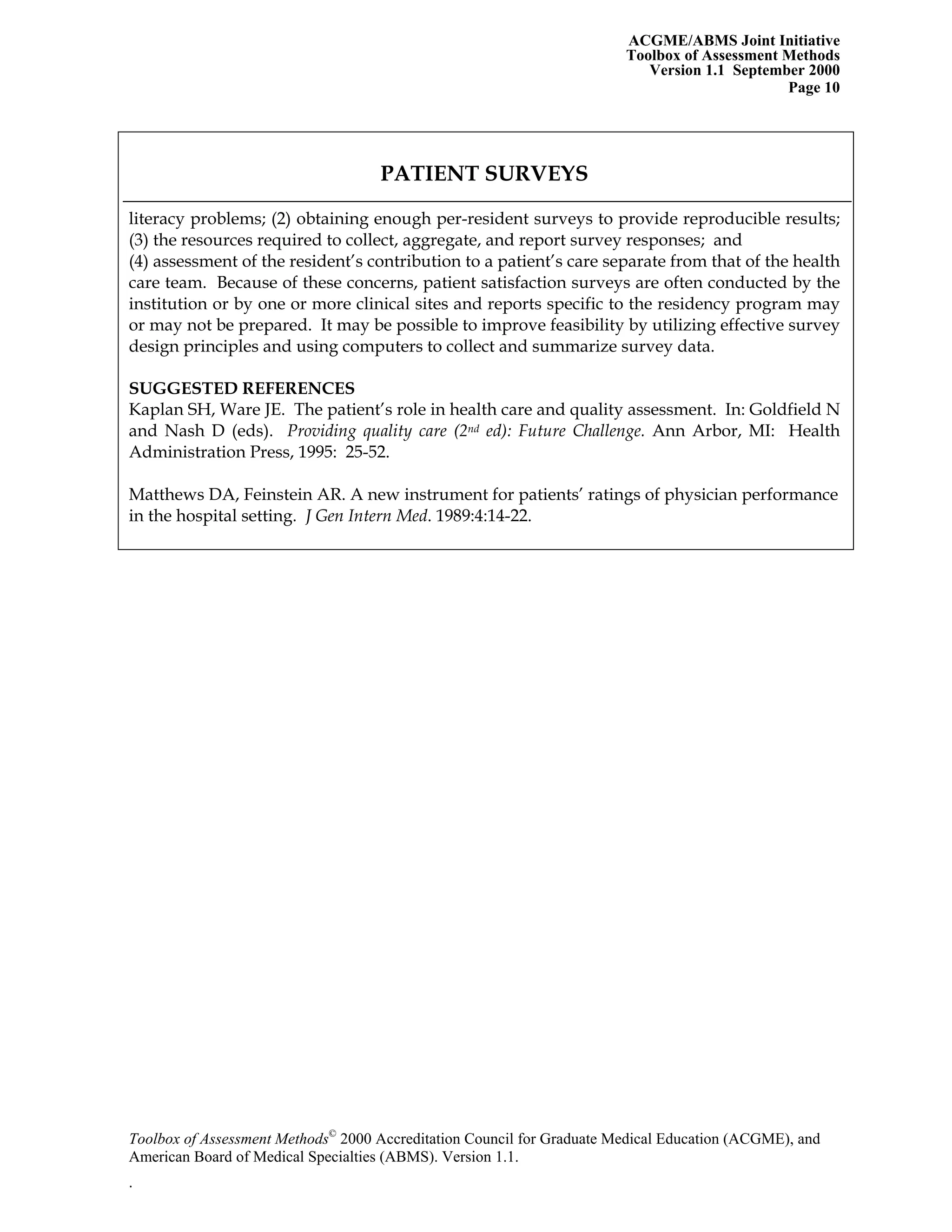 ACGME/ABMS Joint Initiative
Toolbox of Assessment Methods
Version 1.1 September 2000
Toolbox of Assessment Methods©
2000 Accreditation Council for Graduate Medical Education (ACGME), and
Page 10
PATIENT SURVEYS
literacy problems; (2) obtaining enough per-resident surveys to provide reproducible results;
(3) the resources required to collect, aggregate, and report survey responses; and
(4) assessment of the resident’s contribution to a patient’s care separate from that of the health
care team. Because of these concerns, patient satisfaction surveys are often conducted by the
institution or by one or more clinical sites and reports specific to the residency program may
or may not be prepared. It may be possible to improve feasibility by utilizing effective survey
design principles and using computers to collect and summarize survey data.
SUGGESTED REFERENCES
Kaplan SH, Ware JE. The patient’s role in health care and quality assessment. In: Goldfield N
and Nash D (eds). Providing quality care (2nd ed): Future Challenge. Ann Arbor, MI: Health
Administration Press, 1995: 25-52.
Matthews DA, Feinstein AR. A new instrument for patients’ ratings of physician performance
in the hospital setting. J Gen Intern Med. 1989:4:14-22.
American Board of Medical Specialties (ABMS). Version 1.1.
.
 