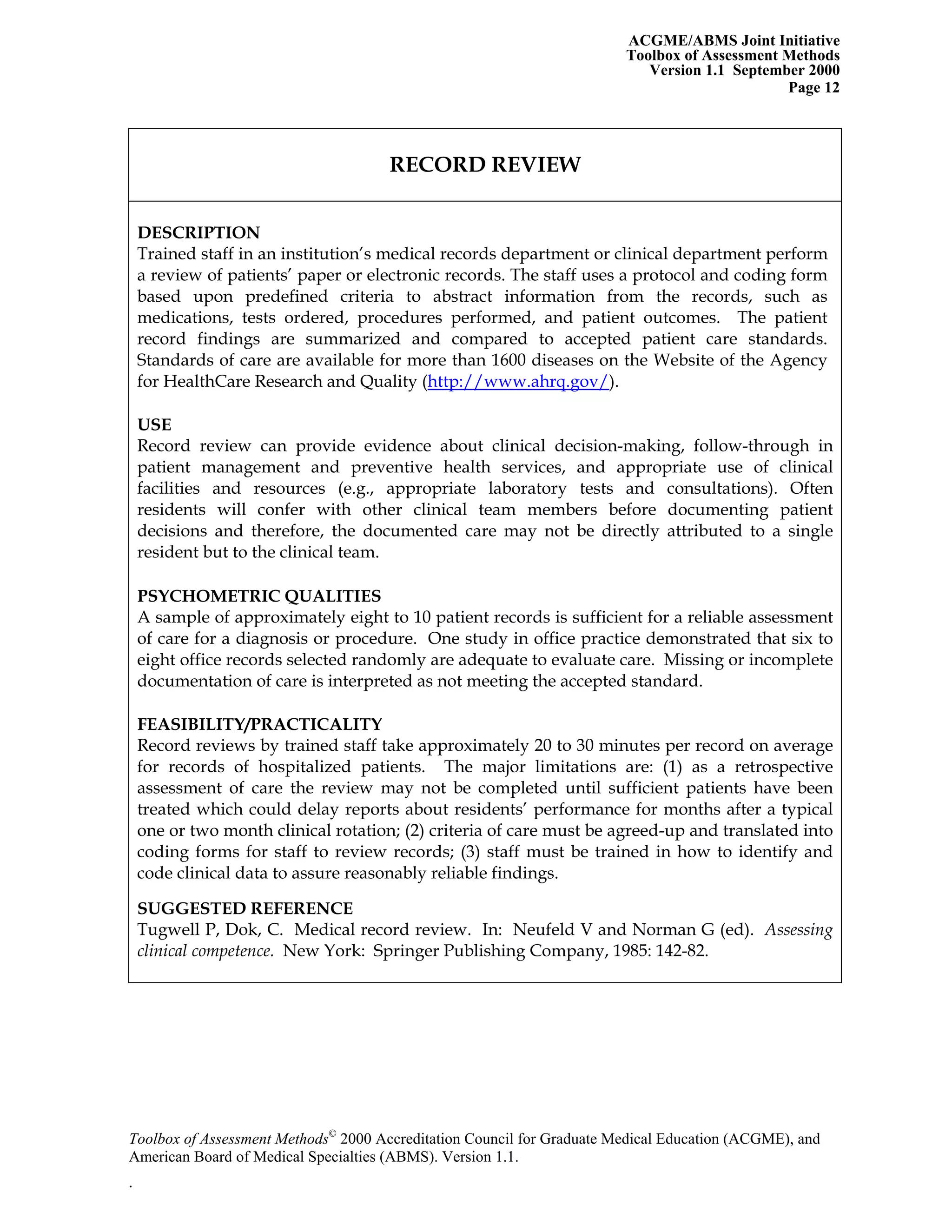 ACGME/ABMS Joint Initiative
Toolbox of Assessment Methods
Version 1.1 September 2000
Toolbox of Assessment Methods©
2000 Accreditation Council for Graduate Medical Education (ACGME), and
Page 12
RECORD REVIEW
DESCRIPTION
Trained staff in an institution’s medical records department or clinical department perform
a review of patients’ paper or electronic records. The staff uses a protocol and coding form
based upon predefined criteria to abstract information from the records, such as
medications, tests ordered, procedures performed, and patient outcomes. The patient
record findings are summarized and compared to accepted patient care standards.
Standards of care are available for more than 1600 diseases on the Website of the Agency
for HealthCare Research and Quality (http://www.ahrq.gov/).
USE
Record review can provide evidence about clinical decision-making, follow-through in
patient management and preventive health services, and appropriate use of clinical
facilities and resources (e.g., appropriate laboratory tests and consultations). Often
residents will confer with other clinical team members before documenting patient
decisions and therefore, the documented care may not be directly attributed to a single
resident but to the clinical team.
PSYCHOMETRIC QUALITIES
A sample of approximately eight to 10 patient records is sufficient for a reliable assessment
of care for a diagnosis or procedure. One study in office practice demonstrated that six to
eight office records selected randomly are adequate to evaluate care. Missing or incomplete
documentation of care is interpreted as not meeting the accepted standard.
FEASIBILITY/PRACTICALITY
Record reviews by trained staff take approximately 20 to 30 minutes per record on average
for records of hospitalized patients. The major limitations are: (1) as a retrospective
assessment of care the review may not be completed until sufficient patients have been
treated which could delay reports about residents’ performance for months after a typical
one or two month clinical rotation; (2) criteria of care must be agreed-up and translated into
coding forms for staff to review records; (3) staff must be trained in how to identify and
code clinical data to assure reasonably reliable findings.
SUGGESTED REFERENCE
Tugwell P, Dok, C. Medical record review. In: Neufeld V and Norman G (ed). Assessing
clinical competence. New York: Springer Publishing Company, 1985: 142-82.
American Board of Medical Specialties (ABMS). Version 1.1.
.
 