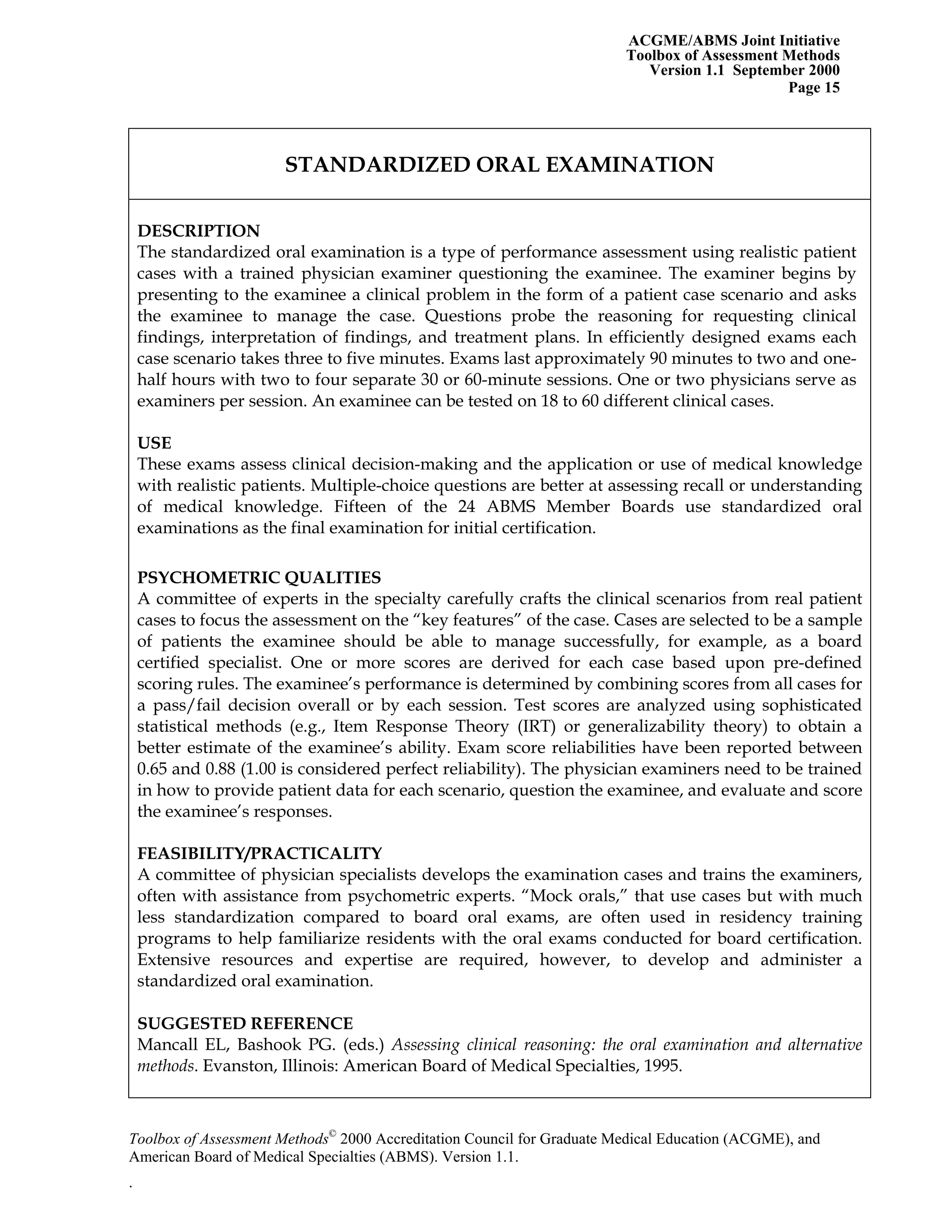 ACGME/ABMS Joint Initiative
Toolbox of Assessment Methods
Version 1.1 September 2000
Toolbox of Assessment Methods©
2000 Accreditation Council for Graduate Medical Education (ACGME), and
Page 15
STANDARDIZED ORAL EXAMINATION
DESCRIPTION
The standardized oral examination is a type of performance assessment using realistic patient
cases with a trained physician examiner questioning the examinee. The examiner begins by
presenting to the examinee a clinical problem in the form of a patient case scenario and asks
the examinee to manage the case. Questions probe the reasoning for requesting clinical
findings, interpretation of findings, and treatment plans. In efficiently designed exams each
case scenario takes three to five minutes. Exams last approximately 90 minutes to two and one-
half hours with two to four separate 30 or 60-minute sessions. One or two physicians serve as
examiners per session. An examinee can be tested on 18 to 60 different clinical cases.
USE
These exams assess clinical decision-making and the application or use of medical knowledge
with realistic patients. Multiple-choice questions are better at assessing recall or understanding
of medical knowledge. Fifteen of the 24 ABMS Member Boards use standardized oral
examinations as the final examination for initial certification.
PSYCHOMETRIC QUALITIES
A committee of experts in the specialty carefully crafts the clinical scenarios from real patient
cases to focus the assessment on the “key features” of the case. Cases are selected to be a sample
of patients the examinee should be able to manage successfully, for example, as a board
certified specialist. One or more scores are derived for each case based upon pre-defined
scoring rules. The examinee’s performance is determined by combining scores from all cases for
a pass/fail decision overall or by each session. Test scores are analyzed using sophisticated
statistical methods (e.g., Item Response Theory (IRT) or generalizability theory) to obtain a
better estimate of the examinee’s ability. Exam score reliabilities have been reported between
0.65 and 0.88 (1.00 is considered perfect reliability). The physician examiners need to be trained
in how to provide patient data for each scenario, question the examinee, and evaluate and score
the examinee’s responses.
FEASIBILITY/PRACTICALITY
A committee of physician specialists develops the examination cases and trains the examiners,
often with assistance from psychometric experts. “Mock orals,” that use cases but with much
less standardization compared to board oral exams, are often used in residency training
programs to help familiarize residents with the oral exams conducted for board certification.
Extensive resources and expertise are required, however, to develop and administer a
standardized oral examination.
SUGGESTED REFERENCE
Mancall EL, Bashook PG. (eds.) Assessing clinical reasoning: the oral examination and alternative
methods. Evanston, Illinois: American Board of Medical Specialties, 1995.
American Board of Medical Specialties (ABMS). Version 1.1.
.
 