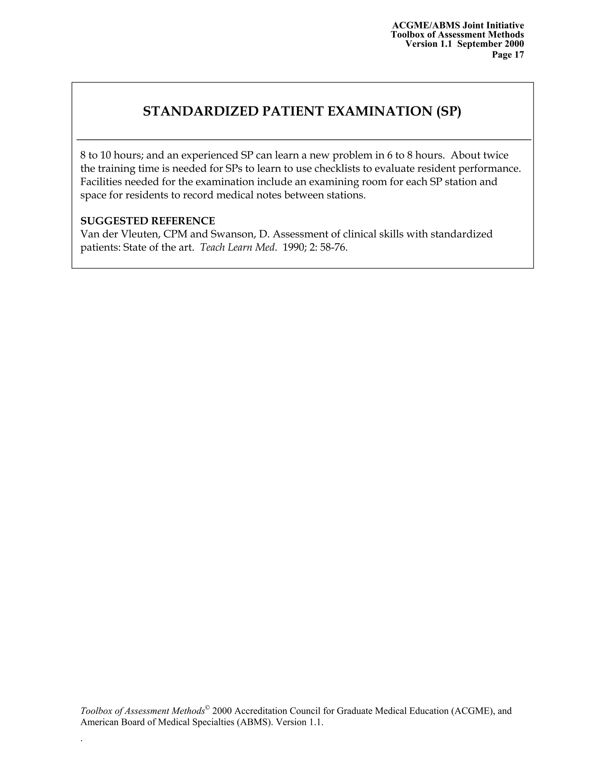 ACGME/ABMS Joint Initiative
Toolbox of Assessment Methods
Version 1.1 September 2000
Toolbox of Assessment Methods©
2000 Accreditation Council for Graduate Medical Education (ACGME), and
Page 17
STANDARDIZED PATIENT EXAMINATION (SP)
8 to 10 hours; and an experienced SP can learn a new problem in 6 to 8 hours. About twice
the training time is needed for SPs to learn to use checklists to evaluate resident performance.
Facilities needed for the examination include an examining room for each SP station and
space for residents to record medical notes between stations.
SUGGESTED REFERENCE
Van der Vleuten, CPM and Swanson, D. Assessment of clinical skills with standardized
patients: State of the art. Teach Learn Med. 1990; 2: 58-76.
American Board of Medical Specialties (ABMS). Version 1.1.
.
 