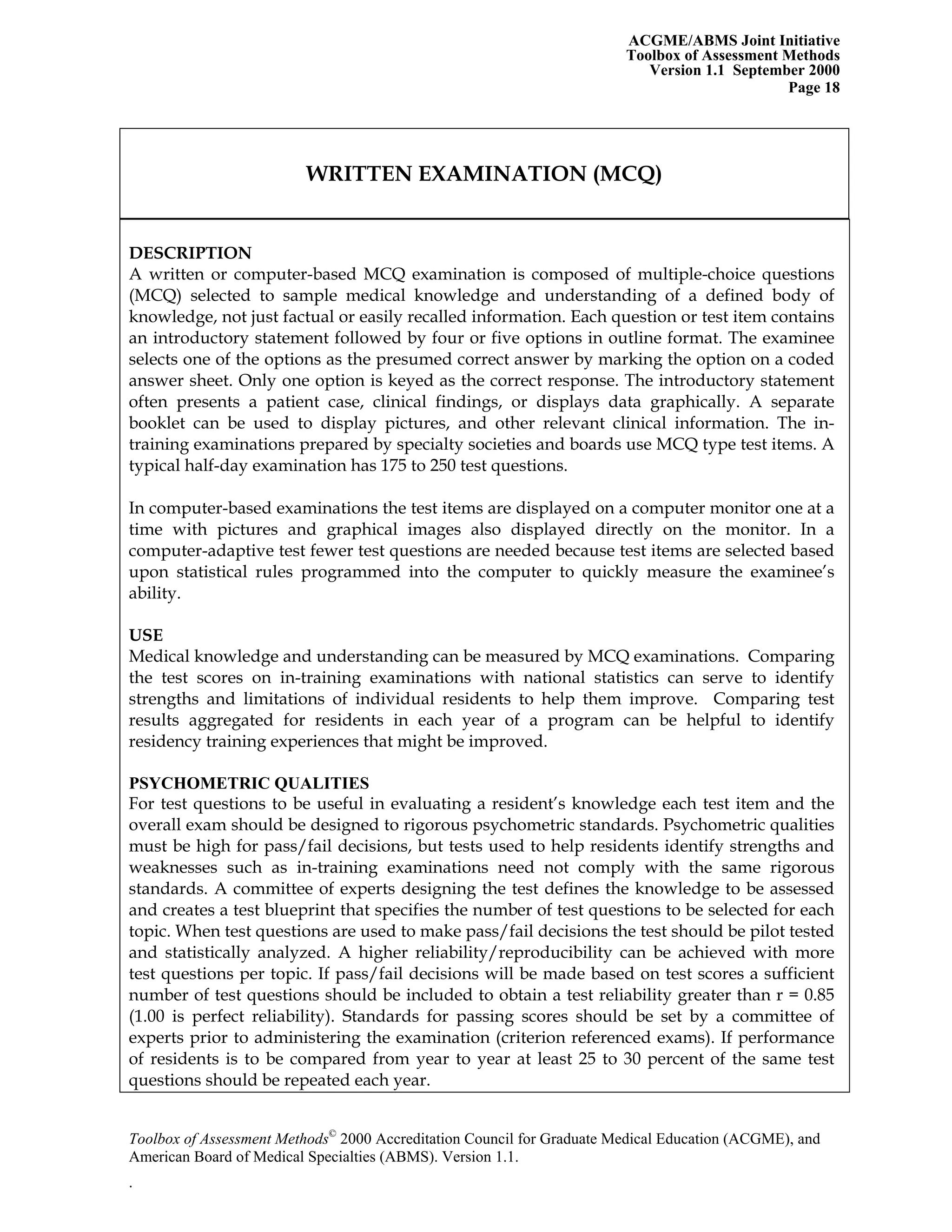 ACGME/ABMS Joint Initiative
Toolbox of Assessment Methods
Version 1.1 September 2000
Toolbox of Assessment Methods©
2000 Accreditation Council for Graduate Medical Education (ACGME), and
Page 18
WRITTEN EXAMINATION (MCQ)
DESCRIPTION
A written or computer-based MCQ examination is composed of multiple-choice questions
(MCQ) selected to sample medical knowledge and understanding of a defined body of
knowledge, not just factual or easily recalled information. Each question or test item contains
an introductory statement followed by four or five options in outline format. The examinee
selects one of the options as the presumed correct answer by marking the option on a coded
answer sheet. Only one option is keyed as the correct response. The introductory statement
often presents a patient case, clinical findings, or displays data graphically. A separate
booklet can be used to display pictures, and other relevant clinical information. The in-
training examinations prepared by specialty societies and boards use MCQ type test items. A
typical half-day examination has 175 to 250 test questions.
In computer-based examinations the test items are displayed on a computer monitor one at a
time with pictures and graphical images also displayed directly on the monitor. In a
computer-adaptive test fewer test questions are needed because test items are selected based
upon statistical rules programmed into the computer to quickly measure the examinee’s
ability.
USE
Medical knowledge and understanding can be measured by MCQ examinations. Comparing
the test scores on in-training examinations with national statistics can serve to identify
strengths and limitations of individual residents to help them improve. Comparing test
results aggregated for residents in each year of a program can be helpful to identify
residency training experiences that might be improved.
PSYCHOMETRIC QUALITIES
For test questions to be useful in evaluating a resident’s knowledge each test item and the
overall exam should be designed to rigorous psychometric standards. Psychometric qualities
must be high for pass/fail decisions, but tests used to help residents identify strengths and
weaknesses such as in-training examinations need not comply with the same rigorous
standards. A committee of experts designing the test defines the knowledge to be assessed
and creates a test blueprint that specifies the number of test questions to be selected for each
topic. When test questions are used to make pass/fail decisions the test should be pilot tested
and statistically analyzed. A higher reliability/reproducibility can be achieved with more
test questions per topic. If pass/fail decisions will be made based on test scores a sufficient
number of test questions should be included to obtain a test reliability greater than r = 0.85
(1.00 is perfect reliability). Standards for passing scores should be set by a committee of
experts prior to administering the examination (criterion referenced exams). If performance
of residents is to be compared from year to year at least 25 to 30 percent of the same test
questions should be repeated each year.
American Board of Medical Specialties (ABMS). Version 1.1.
.
 